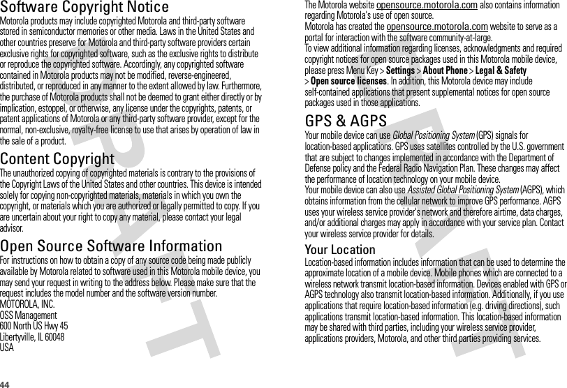 44Software Copyright NoticeSoftware Copyright NoticeMotorola products may include copyrighted Motorola and third-party software stored in semiconductor memories or other media. Laws in the United States and other countries preserve for Motorola and third-party software providers certain exclusive rights for copyrighted software, such as the exclusive rights to distribute or reproduce the copyrighted software. Accordingly, any copyrighted software contained in Motorola products may not be modified, reverse-engineered, distributed, or reproduced in any manner to the extent allowed by law. Furthermore, the purchase of Motorola products shall not be deemed to grant either directly or by implication, estoppel, or otherwise, any license under the copyrights, patents, or patent applications of Motorola or any third-party software provider, except for the normal, non-exclusive, royalty-free license to use that arises by operation of law in the sale of a product.Content CopyrightContent  CopyrightThe unauthorized copying of copyrighted materials is contrary to the provisions of the Copyright Laws of the United States and other countries. This device is intended solely for copying non-copyrighted materials, materials in which you own the copyright, or materials which you are authorized or legally permitted to copy. If you are uncertain about your right to copy any material, please contact your legal advisor.Open Source Software InformationOSS InformationFor instructions on how to obtain a copy of any source code being made publicly available by Motorola related to software used in this Motorola mobile device, you may send your request in writing to the address below. Please make sure that the request includes the model number and the software version number.MOTOROLA, INC.OSS Management600 North US Hwy 45Libertyville, IL 60048USAThe Motorola website opensource.motorola.com also contains information regarding Motorola&apos;s use of open source.Motorola has created the opensource.motorola.com website to serve as a portal for interaction with the software community-at-large.To view additional information regarding licenses, acknowledgments and required copyright notices for open source packages used in this Motorola mobile device, please press Menu Key &gt;Settings &gt;About Phone &gt;Legal &amp; Safety &gt;Open source licenses. In addition, this Motorola device may include self-contained applications that present supplemental notices for open source packages used in those applications.GPS &amp; AGPSGPS &amp; AGPSYour mobile device can use Global Positioning System (GPS) signals for location-based applications. GPS uses satellites controlled by the U.S. government that are subject to changes implemented in accordance with the Department of Defense policy and the Federal Radio Navigation Plan. These changes may affect the performance of location technology on your mobile device.Your mobile device can also use Assisted Global Positioning System (AGPS), which obtains information from the cellular network to improve GPS performance. AGPS uses your wireless service provider&apos;s network and therefore airtime, data charges, and/or additional charges may apply in accordance with your service plan. Contact your wireless service provider for details.Your LocationLocation-based information includes information that can be used to determine the approximate location of a mobile device. Mobile phones which are connected to a wireless network transmit location-based information. Devices enabled with GPS or AGPS technology also transmit location-based information. Additionally, if you use applications that require location-based information (e.g. driving directions), such applications transmit location-based information. This location-based information may be shared with third parties, including your wireless service provider, applications providers, Motorola, and other third parties providing services.