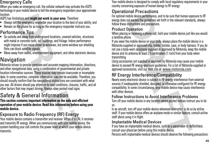 45Emergency CallsWhen you make an emergency call, the cellular network may activate the AGPS technology in your mobile device to tell the emergency responders your approximate location.AGPS has limitations and might not work in your area. Therefore:•Always tell the emergency responder your location to the best of your ability; and•Remain on the phone for as long as the emergency responder instructs you.Performance Tips•Go outside and away from underground locations, covered vehicles, structures with metal or concrete roofs, tall buildings, and foliage. Indoor performance might improve if you move closer to windows, but some window sun shielding films can block satellite signals.•Move away from radios, entertainment equipment, and other electronic devices.NavigationNavigationMotorola strives to provide complete and accurate mapping information, directions, and other navigational data, using a combination of governmental and private location information sources. These sources may contain inaccurate or incomplete data. In some countries, complete information may not be available. Therefore, you should visually confirm that the navigational instructions are consistent with what you see. All drivers should pay attention to road conditions, closures, traffic, and all other factors that may impact driving. Always obey posted road signs.Safety &amp; General InformationSafety InformationThis section contains important information on the safe and efficient operation of your mobile device. Read this information before using your mobile device.Exposure to Radio Frequency (RF) EnergyYour mobile device contains a transmitter and receiver. When it is ON, it receives and transmits RF energy. When you communicate with your mobile device, the system handling your call controls the power level at which your mobile device transmits.Your mobile device is designed to comply with local regulatory requirements in your country concerning exposure of human beings to RF energy.Operational PrecautionsFor optimal mobile device performance, and to be sure that human exposure to RF energy does not exceed the guidelines set forth in the relevant standards, always follow these instructions and precautions.Product OperationWhen placing or receiving a phone call, hold your mobile device just like you would a landline phone.If you wear the mobile device on your body, always place the mobile device in a Motorola-supplied or approved clip, holder, holster, case, or body harness. If you do not use a body-worn accessory supplied or approved by Motorola, keep the mobile device and its antenna at least 2.5 centimeters (1 inch) from your body when transmitting.Using accessories not supplied or approved by Motorola may cause your mobile device to exceed RF energy exposure guidelines. For a list of Motorola-supplied or approved accessories, visit our Web site at: www.motorola.com.RF Energy Interference/CompatibilityNearly every electronic device is subject to RF energy interference from external sources if inadequately shielded, designed, or otherwise configured for RF energy compatibility. In some circumstances, your mobile device may cause interference with other devices.Follow Instructions to Avoid Interference ProblemsTurn off your mobile device in any location where posted notices instruct you to do so.In an aircraft, turn off your mobile device whenever instructed to do so by airline staff. If your mobile device offers an airplane mode or similar feature, consult airline staff about using it in flight.Implantable Medical DevicesIf you have an implantable medical device, such as a pacemaker or defibrillator, consult your physician before using this mobile device.Persons with implantable medical devices should observe the following precautions: