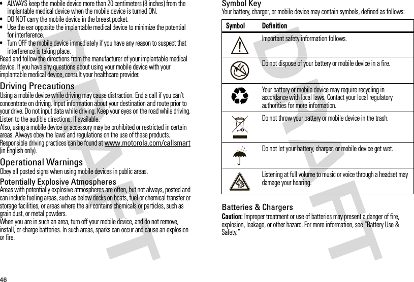 46•ALWAYS keep the mobile device more than 20 centimeters (8 inches) from the implantable medical device when the mobile device is turned ON.•DO NOT carry the mobile device in the breast pocket.•Use the ear opposite the implantable medical device to minimize the potential for interference.•Turn OFF the mobile device immediately if you have any reason to suspect that interference is taking place.Read and follow the directions from the manufacturer of your implantable medical device. If you have any questions about using your mobile device with your implantable medical device, consult your healthcare provider.Driving PrecautionsUsing a mobile device while driving may cause distraction. End a call if you can’t concentrate on driving. Input information about your destination and route prior to your drive. Do not input data while driving. Keep your eyes on the road while driving. Listen to the audible directions, if available.Also, using a mobile device or accessory may be prohibited or restricted in certain areas. Always obey the laws and regulations on the use of these products.Responsible driving practices can be found at www.motorola.com/callsmart (in English only).Operational WarningsObey all posted signs when using mobile devices in public areas.Potentially Explosive AtmospheresAreas with potentially explosive atmospheres are often, but not always, posted and can include fueling areas, such as below decks on boats, fuel or chemical transfer or storage facilities, or areas where the air contains chemicals or particles, such as grain dust, or metal powders.When you are in such an area, turn off your mobile device, and do not remove, install, or charge batteries. In such areas, sparks can occur and cause an explosion or fire.Symbol KeyYour battery, charger, or mobile device may contain symbols, defined as follows:Batteries &amp; ChargersCaution: Improper treatment or use of batteries may present a danger of fire, explosion, leakage, or other hazard. For more information, see “Battery Use &amp; Safety.”Symbol DefinitionImportant safety information follows.Do not dispose of your battery or mobile device in a fire.Your battery or mobile device may require recycling in accordance with local laws. Contact your local regulatory authorities for more information.Do not throw your battery or mobile device in the trash.Do not let your battery, charger, or mobile device get wet.Listening at full volume to music or voice through a headset may damage your hearing.032374o032376o032375o