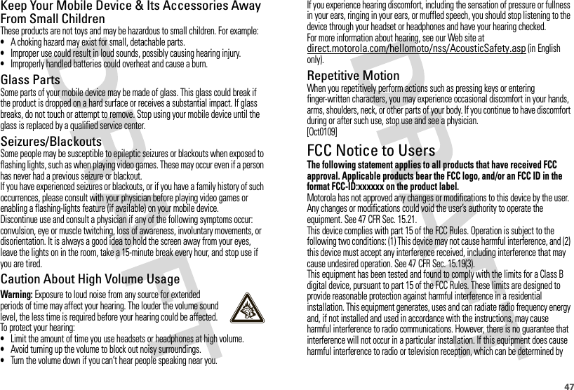 47Keep Your Mobile Device &amp; Its Accessories Away From Small ChildrenThese products are not toys and may be hazardous to small children. For example:•A choking hazard may exist for small, detachable parts.•Improper use could result in loud sounds, possibly causing hearing injury.•Improperly handled batteries could overheat and cause a burn.Glass PartsSome parts of your mobile device may be made of glass. This glass could break if the product is dropped on a hard surface or receives a substantial impact. If glass breaks, do not touch or attempt to remove. Stop using your mobile device until the glass is replaced by a qualified service center.Seizures/BlackoutsSome people may be susceptible to epileptic seizures or blackouts when exposed to flashing lights, such as when playing video games. These may occur even if a person has never had a previous seizure or blackout.If you have experienced seizures or blackouts, or if you have a family history of such occurrences, please consult with your physician before playing video games or enabling a flashing-lights feature (if available) on your mobile device.Discontinue use and consult a physician if any of the following symptoms occur: convulsion, eye or muscle twitching, loss of awareness, involuntary movements, or disorientation. It is always a good idea to hold the screen away from your eyes, leave the lights on in the room, take a 15-minute break every hour, and stop use if you are tired.Caution About High Volume UsageWarning: Exposure to loud noise from any source for extended periods of time may affect your hearing. The louder the volume sound level, the less time is required before your hearing could be affected. To protect your hearing:•Limit the amount of time you use headsets or headphones at high volume.•Avoid turning up the volume to block out noisy surroundings.•Turn the volume down if you can’t hear people speaking near you.If you experience hearing discomfort, including the sensation of pressure or fullness in your ears, ringing in your ears, or muffled speech, you should stop listening to the device through your headset or headphones and have your hearing checked.For more information about hearing, see our Web site at direct.motorola.com/hellomoto/nss/AcousticSafety.asp (in English only).Repetitive MotionWhen you repetitively perform actions such as pressing keys or entering finger-written characters, you may experience occasional discomfort in your hands, arms, shoulders, neck, or other parts of your body. If you continue to have discomfort during or after such use, stop use and see a physician.[Oct0109]FCC Notice to UsersFCC NoticeThe following statement applies to all products that have received FCC approval. Applicable products bear the FCC logo, and/or an FCC ID in the format FCC-ID:xxxxxx on the product label.Motorola has not approved any changes or modifications to this device by the user. Any changes or modifications could void the user’s authority to operate the equipment. See 47 CFR Sec. 15.21.This device complies with part 15 of the FCC Rules. Operation is subject to the following two conditions: (1) This device may not cause harmful interference, and (2) this device must accept any interference received, including interference that may cause undesired operation. See 47 CFR Sec. 15.19(3).This equipment has been tested and found to comply with the limits for a Class B digital device, pursuant to part 15 of the FCC Rules. These limits are designed to provide reasonable protection against harmful interference in a residential installation. This equipment generates, uses and can radiate radio frequency energy and, if not installed and used in accordance with the instructions, may cause harmful interference to radio communications. However, there is no guarantee that interference will not occur in a particular installation. If this equipment does cause harmful interference to radio or television reception, which can be determined by 