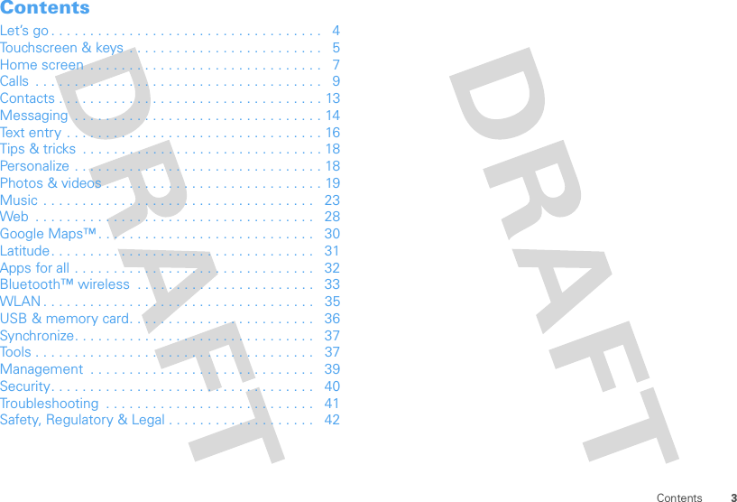 3ContentsContentsLet’s go . . . . . . . . . . . . . . . . . . . . . . . . . . . . . . . . . . .   4Touchscreen &amp; keys . . . . . . . . . . . . . . . . . . . . . . . . .   5Home screen  . . . . . . . . . . . . . . . . . . . . . . . . . . . . . .   7Calls  . . . . . . . . . . . . . . . . . . . . . . . . . . . . . . . . . . . . .   9Contacts . . . . . . . . . . . . . . . . . . . . . . . . . . . . . . . . . . 13Messaging  . . . . . . . . . . . . . . . . . . . . . . . . . . . . . . . . 14Text entry  . . . . . . . . . . . . . . . . . . . . . . . . . . . . . . . . . 16Tips &amp; tricks  . . . . . . . . . . . . . . . . . . . . . . . . . . . . . . . 18Personalize . . . . . . . . . . . . . . . . . . . . . . . . . . . . . . . . 18Photos &amp; videos . . . . . . . . . . . . . . . . . . . . . . . . . . . . 19Music  . . . . . . . . . . . . . . . . . . . . . . . . . . . . . . . . . . .   23Web  . . . . . . . . . . . . . . . . . . . . . . . . . . . . . . . . . . . .   28Google Maps™ . . . . . . . . . . . . . . . . . . . . . . . . . . . .   30Latitude. . . . . . . . . . . . . . . . . . . . . . . . . . . . . . . . . .   31Apps for all . . . . . . . . . . . . . . . . . . . . . . . . . . . . . . .   32Bluetooth™ wireless  . . . . . . . . . . . . . . . . . . . . . . .   33WLAN . . . . . . . . . . . . . . . . . . . . . . . . . . . . . . . . . . .   35USB &amp; memory card. . . . . . . . . . . . . . . . . . . . . . . .   36Synchronize. . . . . . . . . . . . . . . . . . . . . . . . . . . . . . .   37Tools . . . . . . . . . . . . . . . . . . . . . . . . . . . . . . . . . . . .   37Management  . . . . . . . . . . . . . . . . . . . . . . . . . . . . .   39Security. . . . . . . . . . . . . . . . . . . . . . . . . . . . . . . . . .   40Troubleshooting  . . . . . . . . . . . . . . . . . . . . . . . . . . .   41Safety, Regulatory &amp; Legal . . . . . . . . . . . . . . . . . . .   42