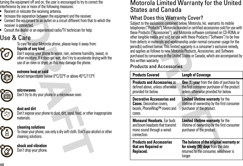 48turning the equipment off and on, the user is encouraged to try to correct the interference by one or more of the following measures:•Reorient or relocate the receiving antenna.•Increase the separation between the equipment and the receiver.•Connect the equipment to an outlet on a circuit different from that to which the receiver is connected.•Consult the dealer or an experienced radio/TV technician for help.Use &amp; CareUse &amp; CareTo care for your Motorola phone, please keep it away from:liquids of any kindDon’t expose your phone to water, rain, extreme humidity, sweat, or other moisture. If it does get wet, don’t try to accelerate drying with the use of an oven or dryer, as this may damage the phone.extreme heat or coldAvoid temperatures below 0°C/32°F or above 45°C/113°F.microwavesDon’t try to dry your phone in a microwave oven.dust and dirtDon’t expose your phone to dust, dirt, sand, food, or other inappropriate materials.cleaning solutionsTo clean your phone, use only a dry soft cloth. Don’t use alcohol or other cleaning solutions.shock and vibrationDon’t drop your phone.Motorola Limited Warranty for the United States and CanadaWa rr a n t yWhat Does this Warranty Cover?Subject to the exclusions contained below, Motorola, Inc. warrants its mobile telephones (“Products”), Motorola-branded or certified accessories sold for use with these Products (“Accessories”), and Motorola software contained on CD-ROMs or other tangible media and sold for use with these Products (“Software”) to be free from defects in materials and workmanship under normal consumer usage for the period(s) outlined below. This limited warranty is a consumer&apos;s exclusive remedy, and applies as follows to new Motorola Products, Accessories, and Software purchased by consumers in the United States or Canada, which are accompanied by this written warranty:Products and AccessoriesProducts Covered Length of CoverageProducts and Accessories as defined above, unless otherwise provided for below.One (1) year from the date of purchase by the first consumer purchaser of the product unless otherwise provided for below.Decorative Accessories and Cases. Decorative covers, bezels, PhoneWrap™ covers and cases.Limited lifetime warranty for the lifetime of ownership by the first consumer purchaser of the product.Monaural Headsets. Ear buds and boom headsets that transmit mono sound through a wired connection.Limited lifetime warranty for the lifetime of ownership by the first consumer purchaser of the product.Products and Accessories that are Repaired or Replaced.The balance of the original warranty or for ninety (90) days from the date returned to the consumer, whichever is longer.