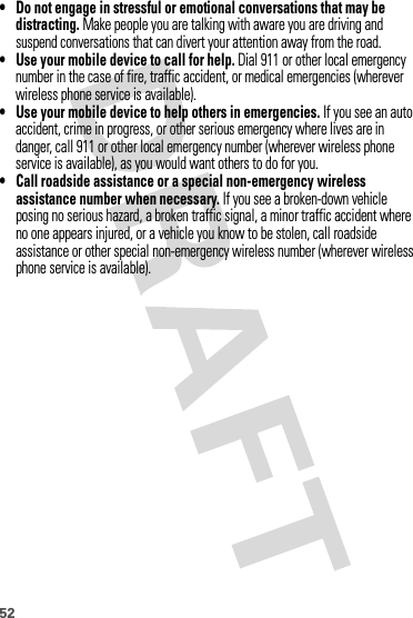 52• Do not engage in stressful or emotional conversations that may be distracting. Make people you are talking with aware you are driving and suspend conversations that can divert your attention away from the road.• Use your mobile device to call for help. Dial 911 or other local emergency number in the case of fire, traffic accident, or medical emergencies (wherever wireless phone service is available).• Use your mobile device to help others in emergencies. If you see an auto accident, crime in progress, or other serious emergency where lives are in danger, call 911 or other local emergency number (wherever wireless phone service is available), as you would want others to do for you.• Call roadside assistance or a special non-emergency wireless assistance number when necessary. If you see a broken-down vehicle posing no serious hazard, a broken traffic signal, a minor traffic accident where no one appears injured, or a vehicle you know to be stolen, call roadside assistance or other special non-emergency wireless number (wherever wireless phone service is available).