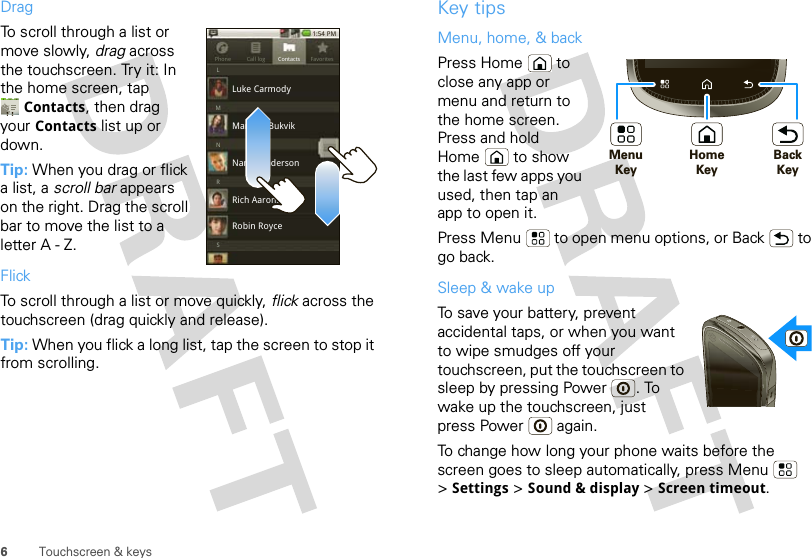 6Touchscreen &amp; keysDragTo scroll through a list or move slowly, drag across the touchscreen. Try it: In the home screen, tap Contacts, then drag your Contacts list up or down.Tip: When you drag or flick a list, a scroll bar appears on the right. Drag the scroll bar to move the list to a letter A - Z.FlickTo scroll through a list or move quickly, flick across the touchscreen (drag quickly and release).Tip: When you flick a long list, tap the screen to stop it from scrolling.Phone Call log1:54 PMFavoritesContactsLSRNMMariana BukvikLuke CarmodyNancy AndersonRich AaronsonRobin RoyceKey tipsMenu, home, &amp; backPress Home  to close any app or menu and return to the home screen. Press and hold Home  to show the last few apps you used, then tap an app to open it.Press Menu  to open menu options, or Back  to go back.Sleep &amp; wake upTo save your battery, prevent accidental taps, or when you want to wipe smudges off your touchscreen, put the touchscreen to sleep by pressing Power . To wake up the touchscreen, just press Power  again.To change how long your phone waits before the screen goes to sleep automatically, press Menu  &gt;Settings &gt; Sound &amp; display &gt; Screen timeout.HomeKeyMenu KeyBackKeyHDMI