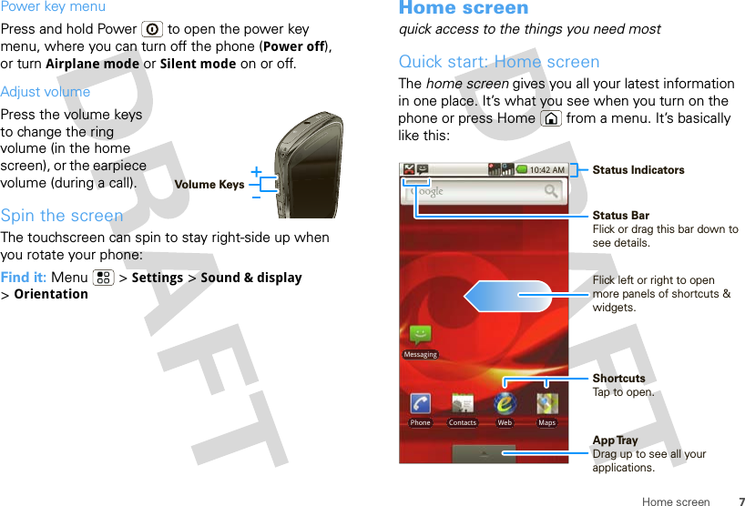 7Home screenPower key menuPress and hold Power  to open the power key menu, where you can turn off the phone (Power off), or turn Airplane mode or Silent mode on or off.Adjust volumePress the volume keys to change the ring volume (in the home screen), or the earpiece volume (during a call).Spin the screenThe touchscreen can spin to stay right-side up when you rotate your phone:Find it: Menu  &gt; Settings &gt; Sound &amp; display &gt;OrientationVolume KeysHome screenquick access to the things you need mostQuick start: Home screenThe home screen gives you all your latest information in one place. It’s what you see when you turn on the phone or press Home  from a menu. It’s basically like this:MessagingPhone MapsWebContacts10:42 AM Status IndicatorsApp Tr ayDrag up to see all your applications.Flick left or right to open more panels of shortcuts &amp; widgets.ShortcutsTap to open.Status BarFlick or drag this bar down to see details.