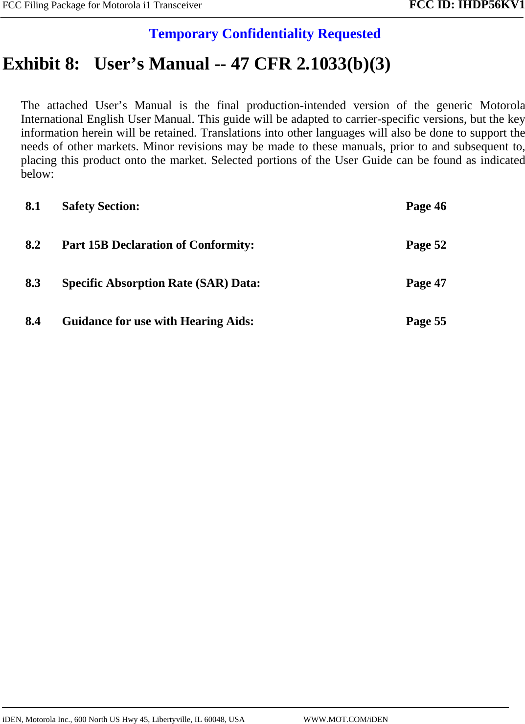 FCC Filing Package for Motorola i1 Transceiver FCC ID: IHDP56KV1  Temporary Confidentiality Requested  iDEN, Motorola Inc., 600 North US Hwy 45, Libertyville, IL 60048, USA                             WWW.MOT.COM/iDEN                                Exhibit 8:   User’s Manual -- 47 CFR 2.1033(b)(3) The attached User’s Manual is the final production-intended version of the generic Motorola International English User Manual. This guide will be adapted to carrier-specific versions, but the key information herein will be retained. Translations into other languages will also be done to support the needs of other markets. Minor revisions may be made to these manuals, prior to and subsequent to, placing this product onto the market. Selected portions of the User Guide can be found as indicated below: 8.1 Safety Section:  Page 46 8.2 Part 15B Declaration of Conformity:  Page 52 8.3 Specific Absorption Rate (SAR) Data:  Page 47 8.4 Guidance for use with Hearing Aids:  Page 55  