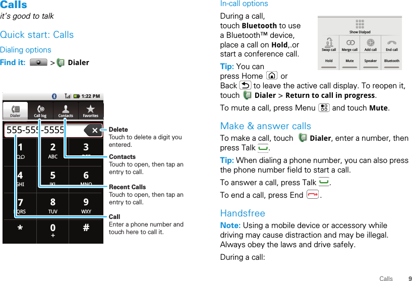 9CallsCallsit’s good to talkQuick start: CallsDialing optionsFind it:   &gt; DialerDialer Call log Contacts Favorites1:22 PM555-555-5555TUVPQRS WXY879*+#0GHI MNO465JKLABC DEF123DiDialalererCall loggggContactsFavoritesContactsTouch to open, then tap an entry to call.Recent CallsTouch to open, then tap an entry to call.DeleteTouch to delete a digit you entered.CallEnter a phone number and touch here to call it.In-call optionsDuring a call, touch Bluetooth to use a Bluetooth™ device, place a call on Hold,.or start a conference call.Tip: You can press Home   or Back   to leave the active call display. To reopen it, touch  Dialer &gt; Return to call in progress.To mute a call, press Menu   and touch Mute.Make &amp; answer callsTo make a call, touch    Dialer, enter a number, then press Talk  .Tip: When dialing a phone number, you can also press the phone number field to start a call.To answer a call, press Talk  .To end a call, press End  .HandsfreeNote: Using a mobile device or accessory while driving may cause distraction and may be illegal. Always obey the laws and drive safely.During a call:Show DialpadSwap call Merge call Add call End callHold Mute Speaker Bluetooth