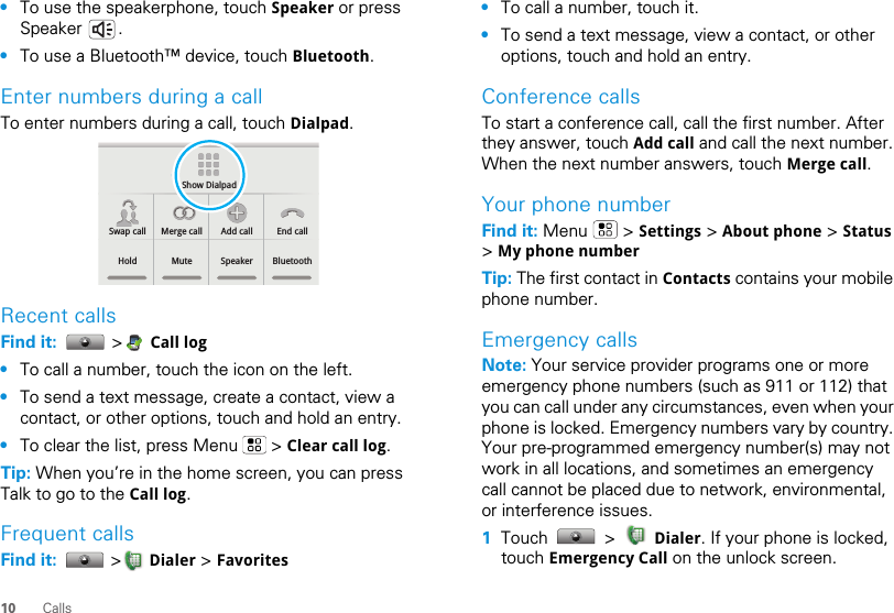 10 Calls•To use the speakerphone, touch Speaker or press Speaker .•To use a Bluetooth™ device, touch Bluetooth.Enter numbers during a callTo enter numbers during a call, touch Dialpad.Recent callsFind it:   &gt; Call log•To call a number, touch the icon on the left.•To send a text message, create a contact, view a contact, or other options, touch and hold an entry.•To clear the list, press Menu   &gt; Clear call log.Tip: When you’re in the home screen, you can press Talk to go to the Call log.Frequent callsFind it:   &gt; Dialer &gt; FavoritesShow DialpadSwap call Merge call Add call End callHold Mute Speaker Bluetooth•To call a number, touch it.•To send a text message, view a contact, or other options, touch and hold an entry.Conference callsTo start a conference call, call the first number. After they answer, touch Add call and call the next number. When the next number answers, touch Merge call.Your phone numberFind it: Menu  &gt; Settings &gt; About phone &gt; Status &gt; My phone numberTip: The first contact in Contacts contains your mobile phone number.Emergency callsNote: Your service provider programs one or more emergency phone numbers (such as 911 or 112) that you can call under any circumstances, even when your phone is locked. Emergency numbers vary by country. Your pre-programmed emergency number(s) may not work in all locations, and sometimes an emergency call cannot be placed due to network, environmental, or interference issues.  1Touch  &gt;  Dialer. If your phone is locked, touch Emergency Call on the unlock screen.