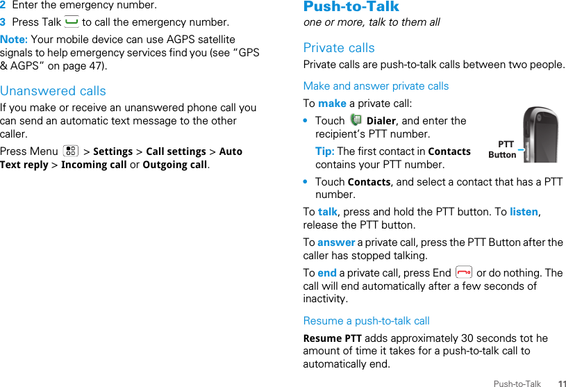 11Push-to-Talk2Enter the emergency number.3Press Talk   to call the emergency number.Note: Your mobile device can use AGPS satellite signals to help emergency services find you (see “GPS &amp; AGPS” on page 47).Unanswered callsIf you make or receive an unanswered phone call you can send an automatic text message to the other caller.Press Menu   &gt; Settings &gt; Call settings &gt; Auto Text reply &gt; Incoming call or Outgoing call.Push-to-Talkone or more, talk to them allPrivate callsPrivate calls are push-to-talk calls between two people.Make and answer private callsTo make a private call:•Touch   Dialer, and enter the recipient’s PTT number.Tip: The first contact in Contacts contains your PTT number.•Touch Contacts, and select a contact that has a PTT number.To talk, press and hold the PTT button. To listen, release the PTT button.To answer a private call, press the PTT Button after the caller has stopped talking.To end a private call, press End   or do nothing. The call will end automatically after a few seconds of inactivity.Resume a push-to-talk callResume PTT adds approximately 30 seconds tot he amount of time it takes for a push-to-talk call to automatically end.PTT Button