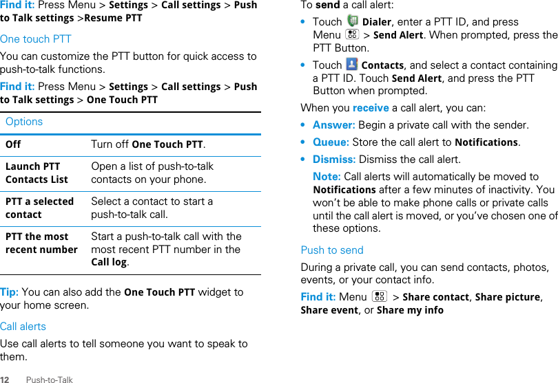 12 Push-to-TalkFind it: Press Menu &gt; Settings &gt; Call settings &gt; Push to Talk settings &gt;Resume PTTOne touch PTTYou can customize the PTT button for quick access to push-to-talk functions.Find it: Press Menu &gt; Settings &gt; Call settings &gt; Push to Talk settings &gt; One Touch PTTTip: You can also add the One Touch PTT widget to your home screen.Call alertsUse call alerts to tell someone you want to speak to them.OptionsOff Turn off One Touch PTT.Launch PTT Contacts ListOpen a list of push-to-talk contacts on your phone.PTT a selected contactSelect a contact to start a push-to-talk call.PTT the most recent numberStart a push-to-talk call with the most recent PTT number in the Call log.To send a call alert:•Touch   Dialer, enter a PTT ID, and press Menu  &gt; Send Alert. When prompted, press the PTT Button.•Touch   Contacts, and select a contact containing a PTT ID. Touch Send Alert, and press the PTT Button when prompted.When you receive a call alert, you can:• Answer: Begin a private call with the sender.• Queue: Store the call alert to Notifications.• Dismiss: Dismiss the call alert.Note: Call alerts will automatically be moved to Notifications after a few minutes of inactivity. You won’t be able to make phone calls or private calls until the call alert is moved, or you’ve chosen one of these options.Push to sendDuring a private call, you can send contacts, photos, events, or your contact info.Find it: Menu  &gt; Share contact, Share picture, Share event, or Share my info