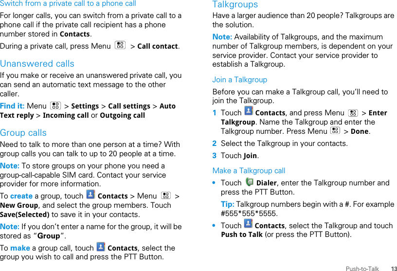 13Push-to-TalkSwitch from a private call to a phone callFor longer calls, you can switch from a private call to a phone call if the private call recipient has a phone number stored in Contacts.During a private call, press Menu   &gt; Call contact.Unanswered callsIf you make or receive an unanswered private call, you can send an automatic text message to the other caller.Find it: Menu  &gt; Settings &gt; Call settings &gt; Auto Text reply &gt; Incoming call or Outgoing callGroup callsNeed to talk to more than one person at a time? With group calls you can talk to up to 20 people at a time.Note: To store groups on your phone you need a group-call-capable SIM card. Contact your service provider for more information.To create a group, touch   Contacts &gt; Menu   &gt; New Group, and select the group members. Touch Save(Selected) to save it in your contacts.Note: If you don’t enter a name for the group, it will be stored as “Group”.To make a group call, touch   Contacts, select the group you wish to call and press the PTT Button.TalkgroupsHave a larger audience than 20 people? Talkgroups are the solution.Note: Availability of Talkgroups, and the maximum number of Talkgroup members, is dependent on your service provider. Contact your service provider to establish a Talkgroup.Join a TalkgroupBefore you can make a Talkgroup call, you’ll need to join the Talkgroup.  1Touch   Contacts, and press Menu   &gt; Enter Talkgroup. Name the Talkgroup and enter the Talkgroup number. Press Menu   &gt; Done.2Select the Talkgroup in your contacts.3Touch Join.Make a Talkgroup call•Touch   Dialer, enter the Talkgroup number and press the PTT Button.Tip: Talkgroup numbers begin with a #. For example #555*555*5555.•Touch   Contacts, select the Talkgroup and touch Push to Talk (or press the PTT Button).