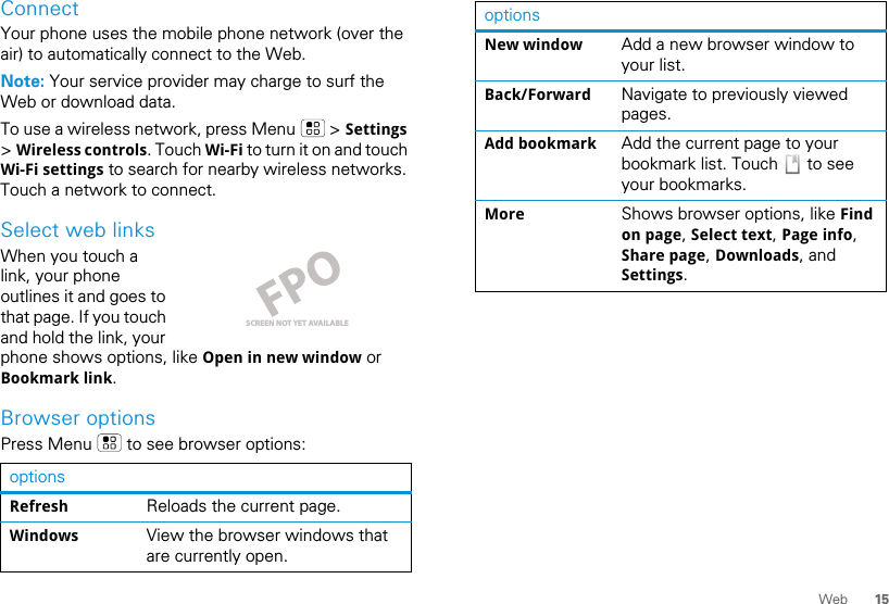 15WebConnectYour phone uses the mobile phone network (over the air) to automatically connect to the Web.Note: Your service provider may charge to surf the Web or download data.To use a wireless network, press Menu   &gt; Settings &gt; Wireless controls. Touch Wi-Fi to turn it on and touch Wi-Fi settings to search for nearby wireless networks. Touch a network to connect. Select web linksWhen you touch a link, your phone outlines it and goes to that page. If you touch and hold the link, your phone shows options, like Open in new window or Bookmark link.Browser optionsPress Menu   to see browser options:optionsRefresh Reloads the current page.Windows View the browser windows that are currently open.SCREEN NOT YET AVAILABLENew window Add a new browser window to your list.Back/Forward Navigate to previously viewed pages.Add bookmark Add the current page to your bookmark list. Touch   to see your bookmarks.More Shows browser options, like Find on page, Select text, Page info, Share page, Downloads, and Settings.options