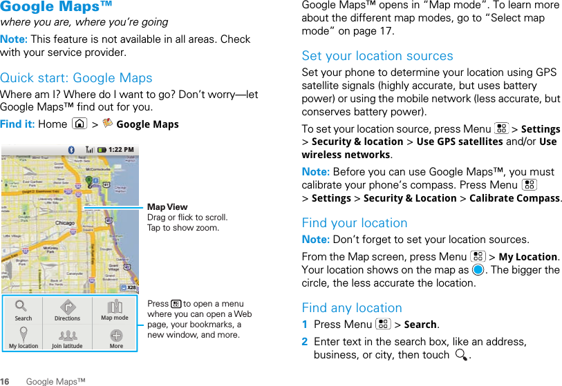 16 Google Maps™Google Maps™where you are, where you’re goingNote: This feature is not available in all areas. Check with your service provider.Quick start: Google MapsWhere am I? Where do I want to go? Don’t worry—let Google Maps™ find out for you.Find it: Home  &gt;  Google Maps1:22 PMSearchMy locationDirectionsJoin latitude MoreMap modePress      to open a menu where you can open a Web page, your bookmarks, a new window, and more.Map ViewDrag or flick to scroll.Tap to show zoom.Google Maps™ opens in “Map mode”. To learn more about the different map modes, go to “Select map mode” on page 17.Set your location sourcesSet your phone to determine your location using GPS satellite signals (highly accurate, but uses battery power) or using the mobile network (less accurate, but conserves battery power).To set your location source, press Menu   &gt; Settings &gt; Security &amp; location &gt; Use GPS satellites and/or Use wireless networks.Note: Before you can use Google Maps™, you must calibrate your phone’s compass. Press Menu   &gt; Settings &gt; Security &amp; Location &gt; Calibrate Compass.Find your locationNote: Don’t forget to set your location sources.From the Map screen, press Menu   &gt; My Location. Your location shows on the map as  . The bigger the circle, the less accurate the location.Find any location  1Press Menu   &gt; Search.2Enter text in the search box, like an address, business, or city, then touch  .