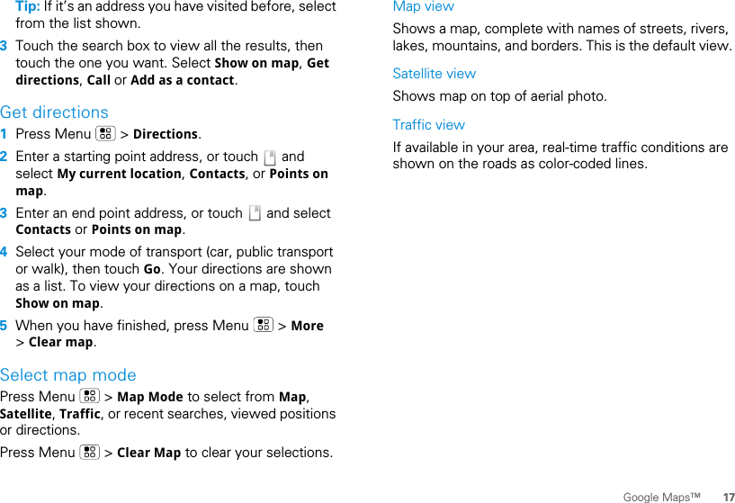 17Google Maps™Tip: If it’s an address you have visited before, select from the list shown.3Touch the search box to view all the results, then touch the one you want. Select Show on map, Get directions, Call or Add as a contact.Get directions  1Press Menu   &gt; Directions.2Enter a starting point address, or touch   and select My current location, Contacts, or Points on map.3Enter an end point address, or touch   and select Contacts or Points on map.4Select your mode of transport (car, public transport or walk), then touch Go. Your directions are shown as a list. To view your directions on a map, touch Show on map.5When you have finished, press Menu   &gt; More &gt; Clear map.Select map modePress Menu   &gt; Map Mode to select from Map, Satellite, Traffic, or recent searches, viewed positions or directions.Press Menu   &gt; Clear Map to clear your selections.Map viewShows a map, complete with names of streets, rivers, lakes, mountains, and borders. This is the default view.Satellite viewShows map on top of aerial photo.Traffic viewIf available in your area, real-time traffic conditions are shown on the roads as color-coded lines.