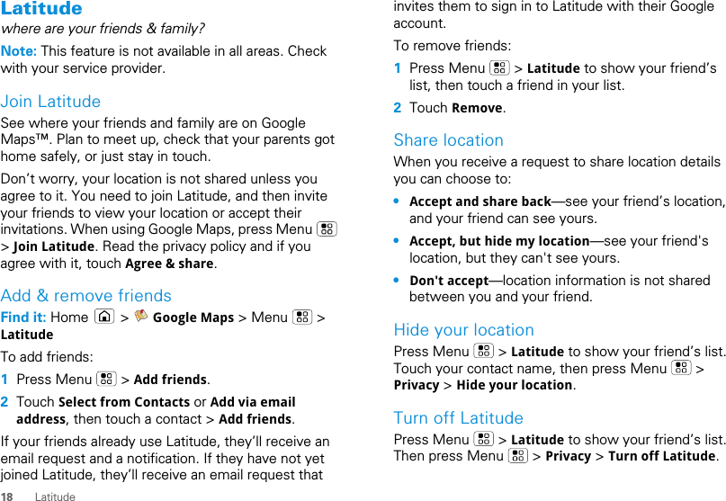 18 LatitudeLatitudewhere are your friends &amp; family?Note: This feature is not available in all areas. Check with your service provider.Join LatitudeSee where your friends and family are on Google Maps™. Plan to meet up, check that your parents got home safely, or just stay in touch.Don’t worry, your location is not shared unless you agree to it. You need to join Latitude, and then invite your friends to view your location or accept their invitations. When using Google Maps, press Menu   &gt; Join Latitude. Read the privacy policy and if you agree with it, touch Agree &amp; share.Add &amp; remove friendsFind it: Home  &gt;  Google Maps &gt; Menu   &gt; LatitudeTo add friends:  1Press Menu   &gt; Add friends.2Touch Select from Contacts or Add via email address, then touch a contact &gt; Add friends.If your friends already use Latitude, they’ll receive an email request and a notification. If they have not yet joined Latitude, they’ll receive an email request that invites them to sign in to Latitude with their Google account.To remove friends:  1Press Menu   &gt; Latitude to show your friend’s list, then touch a friend in your list.2Touch Remove.Share locationWhen you receive a request to share location details you can choose to:•Accept and share back—see your friend’s location, and your friend can see yours.•Accept, but hide my location—see your friend&apos;s location, but they can&apos;t see yours.•Don&apos;t accept—location information is not shared between you and your friend.Hide your locationPress Menu   &gt; Latitude to show your friend’s list. Touch your contact name, then press Menu   &gt; Privacy &gt; Hide your location.Turn off LatitudePress Menu   &gt; Latitude to show your friend’s list. Then press Menu   &gt; Privacy &gt; Turn off Latitude.