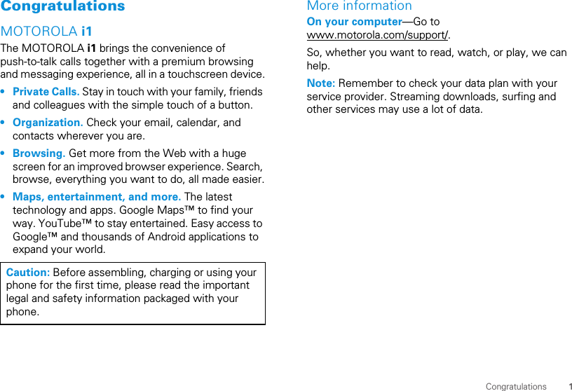1CongratulationsCongratulationsMOTOROLA i1The MOTOROLA i1 brings the convenience ofpush-to-talk calls together with a premium browsingand messaging experience, all in a touchscreen device.• Private Calls. Stay in touch with your family, friendsand colleagues with the simple touch of a button.• Organization. Check your email, calendar, andcontacts wherever you are.• Browsing. Get more from the Web with a hugescreen for an improved browser experience. Search,browse, everything you want to do, all made easier.• Maps, entertainment, and more. The latesttechnology and apps. Google Maps™ to find yourway. YouTube™ to stay entertained. Easy access toGoogle™ and thousands of Android applications toexpand your world.Caution: Before assembling, charging or using yourphone for the first time, please read the importantlegal and safety information packaged with yourphone.More informationOn your computer—Go towww.motorola.com/support/.So, whether you want to read, watch, or play, we canhelp.Note: Remember to check your data plan with yourservice provider. Streaming downloads, surfing andother services may use a lot of data.