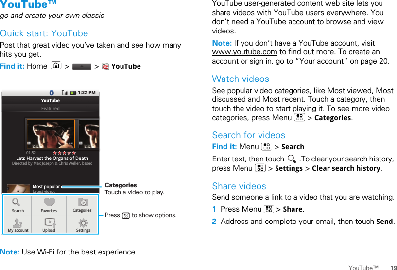 19YouTube™YouTube™go and create your own classicQuick start: YouTubePost that great video you’ve taken and see how many hits you get.Find it: Home   &gt;   &gt;   YouTubeNote: Use Wi-Fi for the best experience.1:22 PMYouTubeFeaturedMost popularLatest video:Alito mouths “not true” as 00.2701.52Lets Harvest the Organs of DeathDirected by Max Joseph &amp; Chris Weller, basedSearchMy accountFavoritesUpload SettingsCategoriesLLLaaattteeesssttt  vvviiidddeeeooo:::Press       to show options. CategoriesTouch a video to play.YouTube user-generated content web site lets you share videos with YouTube users everywhere. You don’t need a YouTube account to browse and view videos.Note: If you don’t have a YouTube account, visit www.youtube.com to find out more. To create an account or sign in, go to “Your account” on page 20.Watch videosSee popular video categories, like Most viewed, Most discussed and Most recent. Touch a category, then touch the video to start playing it. To see more video categories, press Menu   &gt; Categories.Search for videosFind it: Menu  &gt; SearchEnter text, then touch  .To clear your search history, press Menu   &gt; Settings &gt; Clear search history.Share videosSend someone a link to a video that you are watching.  1Press Menu   &gt; Share.2Address and complete your email, then touch Send.