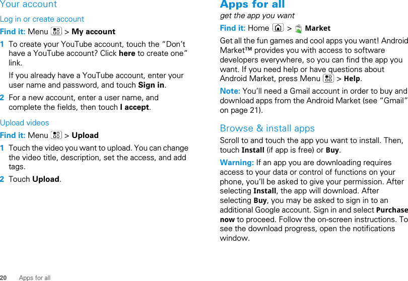 20 Apps for allYour accountLog in or create accountFind it: Menu  &gt; My account  1To create your YouTube account, touch the “Don’t have a YouTube account? Click here to create one” link.If you already have a YouTube account, enter your user name and password, and touch Sign in.2For a new account, enter a user name, and complete the fields, then touch I accept.Upload videosFind it: Menu  &gt; Upload  1Touch the video you want to upload. You can change the video title, description, set the access, and add tags.2Touch Upload.Apps for allget the app you wantFind it: Home  &gt;  MarketGet all the fun games and cool apps you want! Android Market™ provides you with access to software developers everywhere, so you can find the app you want. If you need help or have questions about Android Market, press Menu   &gt; Help.Note: You’ll need a Gmail account in order to buy and download apps from the Android Market (see “Gmail” on page 21).Browse &amp; install appsScroll to and touch the app you want to install. Then, touch Install (if app is free) or Buy.Warning: If an app you are downloading requires access to your data or control of functions on your phone, you’ll be asked to give your permission. After selecting Install, the app will download. After selecting Buy, you may be asked to sign in to an additional Google account. Sign in and select Purchase now to proceed. Follow the on-screen instructions. To see the download progress, open the notifications window.