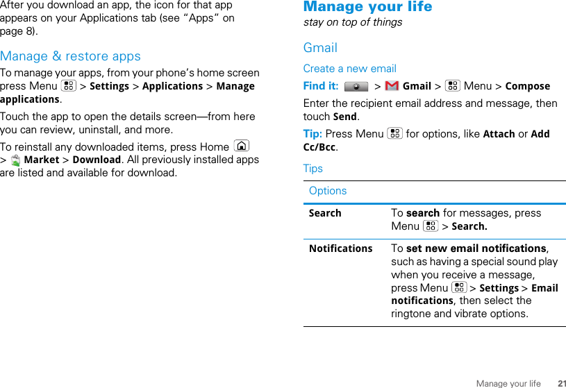 21Manage your lifeAfter you download an app, the icon for that app appears on your Applications tab (see “Apps” on page 8).Manage &amp; restore appsTo manage your apps, from your phone’s home screen press Menu   &gt; Settings &gt; Applications &gt; Manage applications.Touch the app to open the details screen—from here you can review, uninstall, and more.To reinstall any downloaded items, press Home   &gt;   Market &gt; Download. All previously installed apps are listed and available for download.Manage your lifestay on top of thingsGmailCreate a new emailFind it:   &gt;   Gmail &gt;   Menu &gt; ComposeEnter the recipient email address and message, then touch Send. Tip: Press Menu   for options, like Attach or Add Cc/Bcc.TipsOptionsSearch To search for messages, press Menu  &gt; Search.Notifications To set new email notifications, such as having a special sound play when you receive a message, press Menu   &gt; Settings &gt; Email notifications, then select the ringtone and vibrate options.