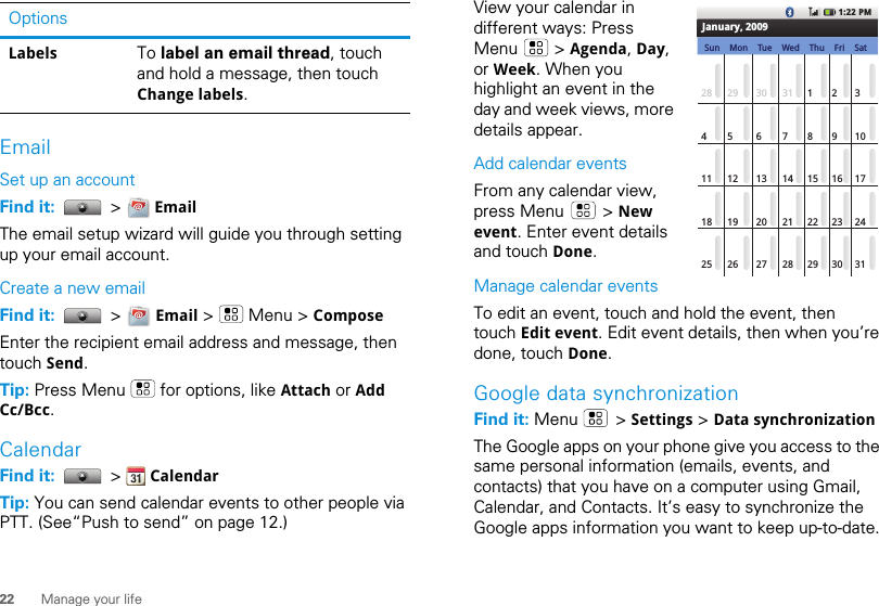 22 Manage your lifeEmailSet up an accountFind it:   &gt;   EmailThe email setup wizard will guide you through setting up your email account.Create a new emailFind it:   &gt;   Email &gt;   Menu &gt; ComposeEnter the recipient email address and message, then touch Send. Tip: Press Menu   for options, like Attach or Add Cc/Bcc.CalendarFind it:   &gt;   CalendarTip: You can send calendar events to other people via PTT. (See“Push to send” on page 12.)Labels To label an email thread, touch and hold a message, then touch Change labels.Options View your calendar in different ways: Press Menu  &gt; Agenda, Day, or Week. When you highlight an event in the day and week views, more details appear.Add calendar eventsFrom any calendar view, press Menu   &gt; New event. Enter event details and touch Done.Manage calendar eventsTo edit an event, touch and hold the event, then touch Edit event. Edit event details, then when you’re done, touch Done.Google data synchronizationFind it: Menu  &gt; Settings &gt; Data synchronizationThe Google apps on your phone give you access to the same personal information (emails, events, and contacts) that you have on a computer using Gmail, Calendar, and Contacts. It’s easy to synchronize the Google apps information you want to keep up-to-date.1:22 PM28 29 30 31 12345 6 8910711 12 13 15 16 171418 19 20 22 232125 26 27 29 30243128January, 2009Sun Thu FriTueMon Wed Sat