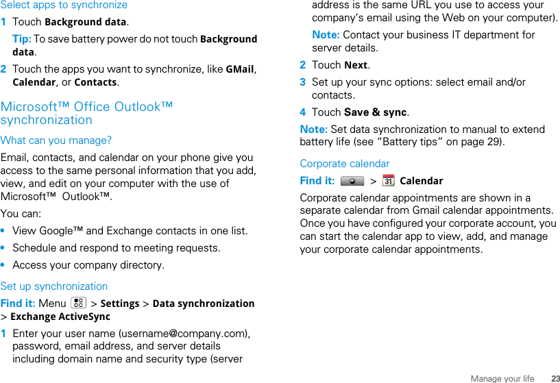 23Manage your lifeSelect apps to synchronize  1Touch Background data.Tip: To save battery power do not touch Background data.2Touch the apps you want to synchronize, like GMail, Calendar, or Contacts.Microsoft™ Office Outlook™ synchronizationWhat can you manage?Email, contacts, and calendar on your phone give you access to the same personal information that you add, view, and edit on your computer with the use of Microsoft™  Outlook™. You can:•View Google™ and Exchange contacts in one list.•Schedule and respond to meeting requests.•Access your company directory.Set up synchronizationFind it: Menu  &gt; Settings &gt; Data synchronization &gt; Exchange ActiveSync  1Enter your user name (username@company.com), password, email address, and server details including domain name and security type (server address is the same URL you use to access your company’s email using the Web on your computer).Note: Contact your business IT department for server details.2Touch Next.3Set up your sync options: select email and/or contacts. 4Touch Save &amp; sync.Note: Set data synchronization to manual to extend battery life (see “Battery tips” on page 29).Corporate calendarFind it:   &gt;   CalendarCorporate calendar appointments are shown in a separate calendar from Gmail calendar appointments. Once you have configured your corporate account, you can start the calendar app to view, add, and manage your corporate calendar appointments.