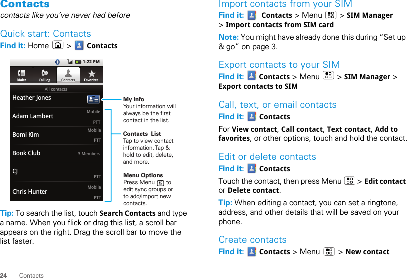 24 ContactsContactscontacts like you’ve never had beforeQuick start: ContactsFind it: Home  &gt;  ContactsTip: To search the list, touch Search Contacts and type a name. When you flick or drag this list, a scroll bar appears on the right. Drag the scroll bar to move the list faster.All contactsHeather JonesAdam LambertBomi KimBook ClubCJMobilePTTChris Hunter MobilePTTMobilePTTPTT3 MembersDialer Call log Contacts Favorites1:22 PMDialerCall logggggCoContntacactstsFavoritesContacts  ListTap to view contact information. Tap &amp; hold to edit, delete, and more.Menu OptionsPress Menu       to edit sync groups or to add/import new contacts.My InfoYour information will always be the first contact in the list.Import contacts from your SIMFind it:    Contacts &gt; Menu   &gt; SIM Manager &gt; Import contacts from SIM cardNote: You might have already done this during “Set up &amp; go” on page 3.Export contacts to your SIMFind it:   Contacts &gt; Menu   &gt; SIM Manager &gt; Export contacts to SIMCall, text, or email contactsFind it:   ContactsFor View contact, Call contact, Text contact, Add to favorites, or other options, touch and hold the contact.Edit or delete contactsFind it:   ContactsTouch the contact, then press Menu   &gt; Edit contact or Delete contact. Tip: When editing a contact, you can set a ringtone, address, and other details that will be saved on your phone.Create contactsFind it:   Contacts &gt; Menu   &gt; New contact