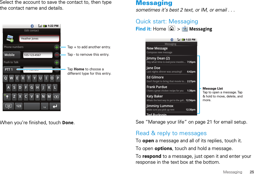 25MessagingSelect the account to save the contact to, then type the contact name and details.When you’re finished, touch Done.Edit contactPhone numbersPush to TalkHeather JonesMobile 555-123-4567PTT 1 PTT numberQ WASDFGH J KZXCVBNMLERTYU IOPx.,1231:22 PMTap + to add another entry.Tap - to remove this entry.Tap Home to choose a different type for this entry.Messagingsometimes it’s best 2 text, or IM, or email . . .Quick start: MessagingFind it: Home  &gt;  MessagingSee “Manage your life” on page 21 for email setup.Read &amp; reply to messagesTo open a message and all of its replies, touch it.To open options, touch and hold a message.To respond to a message, just open it and enter your response in the text box at the bottom.1:22 PMNew MessageCompose new messageJimmy Dean (2)Hey what time is everyone meetin... 7:35pmJane DoeLast nights dinner was amazing!! 6:42pmEd GilmoreDon’t forget to bring that movie to... 2:27pmFrank PurdueI have a great chicken recipe for you 1:38pmKaty BakerWhats the best way to get to the gall... 12:56pmJimminy LummoxMake sure you pick up rentTed Ruckspin12:30pmMessagingMessage ListTap to open a message. Tap &amp; hold to move, delete, and more.