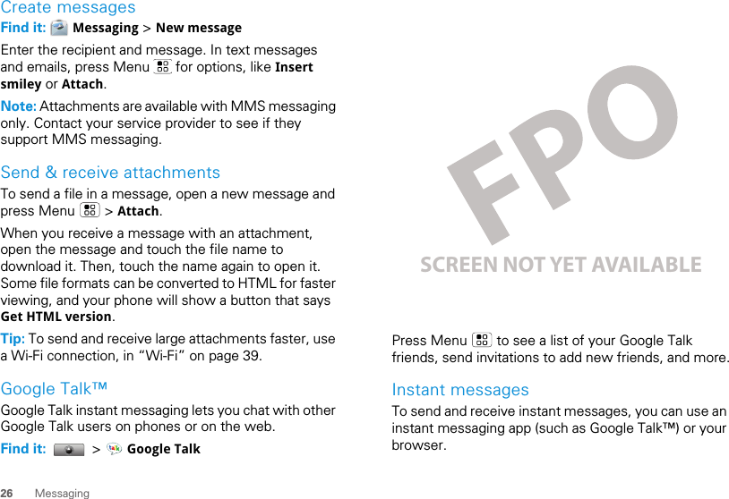 26 MessagingCreate messagesFind it:   Messaging &gt; New messageEnter the recipient and message. In text messages and emails, press Menu   for options, like Insert smiley or Attach.Note: Attachments are available with MMS messaging only. Contact your service provider to see if they support MMS messaging.Send &amp; receive attachmentsTo send a file in a message, open a new message and press Menu   &gt; Attach.When you receive a message with an attachment, open the message and touch the file name to download it. Then, touch the name again to open it. Some file formats can be converted to HTML for faster viewing, and your phone will show a button that says Get HTML version.Tip: To send and receive large attachments faster, use a Wi-Fi connection, in “Wi-Fi” on page 39.Google Talk™Google Talk instant messaging lets you chat with other Google Talk users on phones or on the web.Find it:   &gt;   Google TalkPress Menu   to see a list of your Google Talk friends, send invitations to add new friends, and more.Instant messagesTo send and receive instant messages, you can use an instant messaging app (such as Google Talk™) or your browser.SCREEN NOT YET AVAILABLE