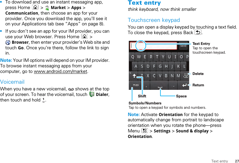 27Text entry•To download and use an instant messaging app, press Home   &gt;   Market &gt; Apps &gt; Communication, then choose an app for your provider. Once you download the app, you’ll see it on your Applications tab (see “Apps” on page 8).•If you don’t see an app for your IM provider, you can use your Web browser. Press Home   &gt;  Browser, then enter your provider’s Web site and touch Go. Once you’re there, follow the link to sign in.Note: Your IM options will depend on your IM provider. To browse instant messaging apps from your computer, go to www.android.com/market.VoicemailWhen you have a new voicemail,   shows at the top of your screen. To hear the voicemail, touch   Dialer, then touch and hold  .1Text entrythink keyboard, now think smallerTouchscreen keypadYou can open a display keypad by touching a text field. To close the keypad, press Back  .Note: Activate Orientation for the keypad to automatically change from portrait to landscape orientation when you rotate the phone—press Menu  &gt; Settings &gt; Sound &amp; display &gt; Orientation.DeleteReturnSpaceSymbols/NumbersTap to open a keypad for symbols and numbers.ShiftText EntryTap to open the touchscreen keypad.