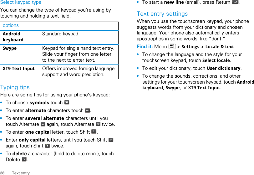 28 Text entrySelect keypad typeYou can change the type of keypad you’re using by touching and holding a text field.Typing tipsHere are some tips for using your phone’s keypad:•To choose symbols touch  .•To enter alternate characters touch  .•To enter several alternate characters until you touch Alternate   again, touch Alternate   twice.•To enter one capital letter, touch Shift  .•Enter only capital letters, until you touch Shift   again, touch Shift   twice.•To delete a character (hold to delete more), touch Delete .optionsAndroid keyboardStandard keypad.Swype Keypad for single hand text entry. Slide your finger from one letter to the next to enter text.XT9 Text Input Offers improved foreign language support and word prediction.123ALTALT ALTDELx•To start a new line (email), press Return  .Text entry settingsWhen you use the touchscreen keypad, your phone suggests words from your dictionary and chosen language. Your phone also automatically enters apostrophes in some words, like “dont.”Find it: Menu  &gt; Settings &gt; Locale &amp; text•To change the language and the style for your touchscreen keypad, touch Select locale.•To edit your dictionary, touch User dictionary.•To change the sounds, corrections, and other settings for your touchscreen keypad, touch Android keyboard, Swype, or XT9 Text Input.