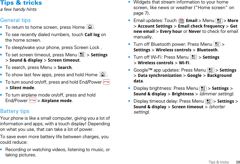 29Tips &amp; tricksTips &amp; tricksa few handy hintsGeneral tips•To return to home screen, press Home  .•To see recently dialed numbers, touch Call log on the home screen.•To sleep/wake your phone, press Screen Lock . •To set screen timeout, press Menu   &gt; Settings &gt; Sound &amp; display &gt; Screen timeout. •To search, press Menu &gt; Search.•To show last few apps, press and hold Home  .•To turn sound on/off, press and hold End/Power   &gt; Silent mode.•To turn airplane mode on/off, press and hold End/Power  &gt; Airplane mode.Battery tipsYour phone is like a small computer, giving you a lot of information and apps, with a touch display! Depending on what you use, that can take a lot of power.To save even more battery life between charges, you could reduce:•Recording or watching videos, listening to music, or taking pictures.•Widgets that stream information to your home screen, like news or weather (“Home screen” on page 7).•Email updates: Touch   Email &gt; Menu   &gt; More &gt; Account Settings &gt; Email check frequency &gt; Get new email &gt; Every hour or Never to check for email manually.•Turn off Bluetooth power: Press Menu   &gt; Settings &gt; Wireless controls &gt; Bluetooth.•Turn off Wi-Fi: Press Menu   &gt; Settings &gt; Wireless controls &gt; Wi-Fi.•Google™ app updates: Press Menu   &gt; Settings &gt; Data synchronization &gt; Google &gt; Background data.•Display brightness: Press Menu   &gt; Settings &gt; Sound &amp; display &gt; Brightness &gt; (dimmer setting).•Display timeout delay: Press Menu   &gt; Settings &gt; Sound &amp; display &gt; Screen timeout &gt; (shorter setting).