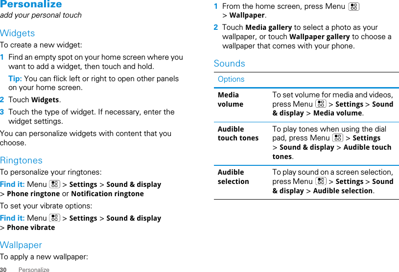 30 PersonalizePersonalizeadd your personal touchWidgetsTo create a new widget:  1Find an empty spot on your home screen where you want to add a widget, then touch and hold. Tip: You can flick left or right to open other panels on your home screen.2Touch Widgets.3Touch the type of widget. If necessary, enter the widget settings.You can personalize widgets with content that you choose.RingtonesTo personalize your ringtones:Find it: Menu  &gt; Settings &gt; Sound &amp; display &gt; Phone ringtone or Notification ringtoneTo set your vibrate options:Find it: Menu  &gt; Settings &gt; Sound &amp; display &gt; Phone vibrateWallpaperTo apply a new wallpaper:  1From the home screen, press Menu   &gt; Wallpaper.2Touch Media gallery to select a photo as your wallpaper, or touch Wallpaper gallery to choose a wallpaper that comes with your phone.SoundsOptionsMedia volumeTo set volume for media and videos, press Menu   &gt; Settings &gt; Sound &amp; display &gt; Media volume.Audible touch tonesTo play tones when using the dial pad, press Menu   &gt; Settings &gt; Sound &amp; display &gt; Audible touch tones.Audible selectionTo play sound on a screen selection, press Menu   &gt; Settings &gt; Sound &amp; display &gt; Audible selection.