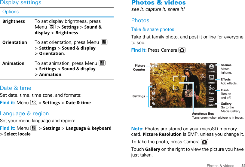 31Photos &amp; videosDisplay settingsDate &amp; timeSet date, time, time zone, and formats:Find it: Menu  &gt; Settings &gt; Date &amp; timeLanguage &amp; regionSet your menu language and region:Find it: Menu  &gt; Settings &gt; Language &amp; keyboard &gt; Select localeOptionsBrightness To set display brightness, press Menu  &gt; Settings &gt; Sound &amp; display &gt; Brightness.Orientation To set orientation, press Menu   &gt; Settings &gt; Sound &amp; display &gt; Orientation.Animation To set animation, press Menu   &gt; Settings &gt; Sound &amp; display &gt; Animation.Photos &amp; videossee it, capture it, share it!PhotosTake &amp; share photosTake that family photo, and post it online for everyone to see.Find it: Press Camera Note: Photos are stored on your microSD memory card. Picture Resolution is 5MP, unless you change it.To take the photo, press Camera  .Touch Gallery on the right to view the picture you have just taken.FlashEffectsGalleryScenes3652Autofocus BoxTurns green when picture is in focus.ScenesMatch lighting.FlashTurn on and off.GalleryGo to the Media Gallery.EffectsAdd effects. SettingsPictureCounter