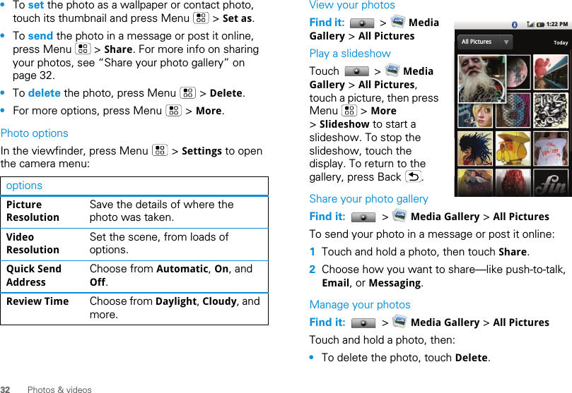 32 Photos &amp; videos•To set the photo as a wallpaper or contact photo, touch its thumbnail and press Menu   &gt; Set as.•To send the photo in a message or post it online, press Menu   &gt; Share. For more info on sharing your photos, see “Share your photo gallery” on page 32.•To delete the photo, press Menu   &gt; Delete.•For more options, press Menu   &gt; More.Photo optionsIn the viewfinder, press Menu   &gt; Settings to open the camera menu:optionsPicture ResolutionSave the details of where the photo was taken.Video ResolutionSet the scene, from loads of options.Quick Send AddressChoose from Automatic, On, and Off.Review Time Choose from Daylight, Cloudy, and more.View your photosFind it:   &gt;   Media Gallery &gt; All PicturesPlay a slideshowTouch  &gt;  Media Gallery &gt; All Pictures, touch a picture, then press Menu  &gt; More &gt; Slideshow to start a slideshow. To stop the slideshow, touch the display. To return to the gallery, press Back  .Share your photo galleryFind it:   &gt;   Media Gallery &gt; All PicturesTo send your photo in a message or post it online:  1Touch and hold a photo, then touch Share.2Choose how you want to share—like push-to-talk, Email, or Messaging.Manage your photosFind it:   &gt;   Media Gallery &gt; All PicturesTouch and hold a photo, then:•To delete the photo, touch Delete.1:22 PMAll PicturesTodayAll Pictures
