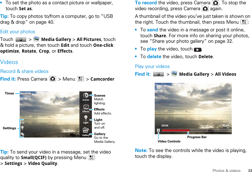 33Photos &amp; videos•To set the photo as a contact picture or wallpaper, touch Set as.Tip: To copy photos to/from a computer, go to “USB drag &amp; drop” on page 40.Edit your photosTouch  &gt;  Media Gallery &gt; All Pictures, touch &amp; hold a picture, then touch Edit and touch One-click optimize, Rotate, Crop, or Effects.VideosRecord &amp; share videosFind it: Press Camera   &gt; Menu   &gt; CamcorderTip: To send your video in a message, set the video quality to Small(QCIF) by pressing Menu   &gt; Settings &gt; Video Quality.ScenesEffectsLightGallery22:59:02ScenesMatch lighting.LightTurn on and off.GalleryGo to the Media Gallery.EffectsAdd effects.SettingsTimerTo record the video, press Camera  . To stop the video recording, press Camera   again.A thumbnail of the video you’ve just taken is shown on the right. Touch the thumbnail, then press Menu  :•To send the video in a message or post it online, touch Share. For more info on sharing your photos, see “Share your photo gallery” on page 32.•To play the video, touch  .•To delete the video, touch Delete.Play your videosFind it:   &gt;   Media Gallery &gt; All VideosNote: To see the controls while the video is playing, touch the display.00:06 00:24Video ControlsProgress Bar
