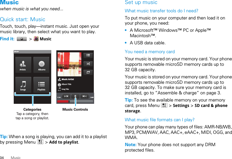 34 MusicMusicwhen music is what you need...Quick start: MusicTouch, touch, play—instant music. Just open your music library, then select what you want to play.Find it:   &gt;   MusicTip: When a song is playing, you can add it to a playlist by pressing Menu   &gt; Add to playlist.Music ArtistAlbum TitleSong Title1:14 3:45Artists AlbumsSongs PlaylistsMusicMusic ControlsCategories                Tap a category, then tap a song or playlist.Set up musicWhat music transfer tools do I need?To put music on your computer and then load it on your phone, you need:•A Microsoft™ Windows™ PC or Apple™ Macintosh™.•A USB data cable.You need a memory cardYour music is stored on your memory card. Your phone supports removable microSD memory cards up to 32 GB capacity. Your music is stored on your memory card. Your phone supports removable microSD memory cards up to 32 GB capacity. To make sure your memory card is installed, go to “Assemble &amp; charge” on page 3.Tip: To see the available memory on your memory card, press Menu   &gt; Settings &gt; SD card &amp; phone storage.What music file formats can I play?Your phone can play many types of files: AMR-NB/WB, MP3, PCM/WAV, AAC, AAC+, eAAC+, MIDI, OGG, and WMA.Note: Your phone does not support any DRM protected files. 