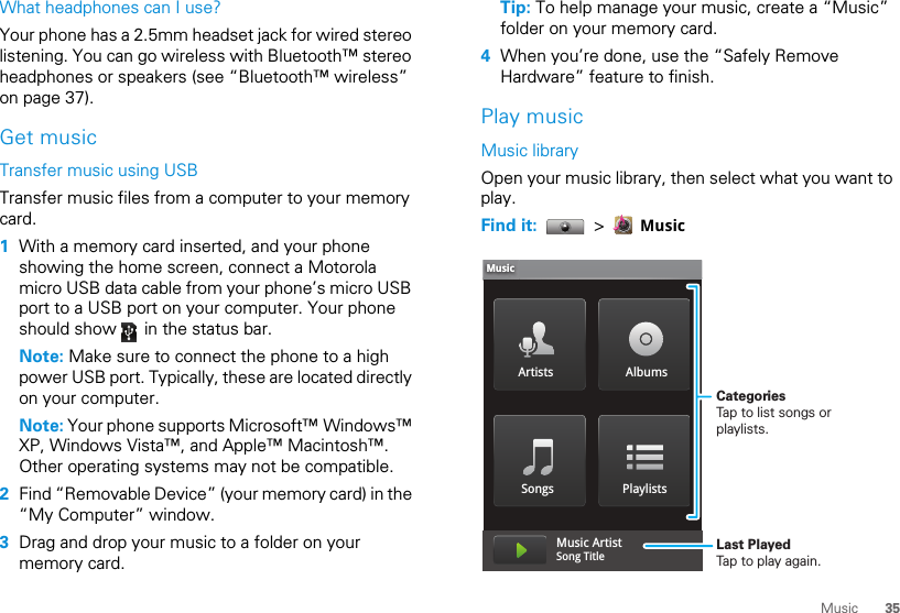 35MusicWhat headphones can I use?Your phone has a 2.5mm headset jack for wired stereo listening. You can go wireless with Bluetooth™ stereo headphones or speakers (see “Bluetooth™ wireless” on page 37).Get musicTransfer music using USBTransfer music files from a computer to your memory card.   1With a memory card inserted, and your phone showing the home screen, connect a Motorola micro USB data cable from your phone’s micro USB port to a USB port on your computer. Your phone should show   in the status bar.Note: Make sure to connect the phone to a high power USB port. Typically, these are located directly on your computer.Note: Your phone supports Microsoft™ Windows™ XP, Windows Vista™, and Apple™ Macintosh™. Other operating systems may not be compatible.2Find “Removable Device” (your memory card) in the “My Computer” window.3Drag and drop your music to a folder on your memory card.Tip: To help manage your music, create a “Music” folder on your memory card.4When you’re done, use the “Safely Remove Hardware” feature to finish.Play musicMusic libraryOpen your music library, then select what you want to play.Find it:   &gt;   MusicArtists AlbumsSongs PlaylistsMusicMusic ArtistSong Title CategoriesTap to list songs or playlists.Last PlayedTap to play again.