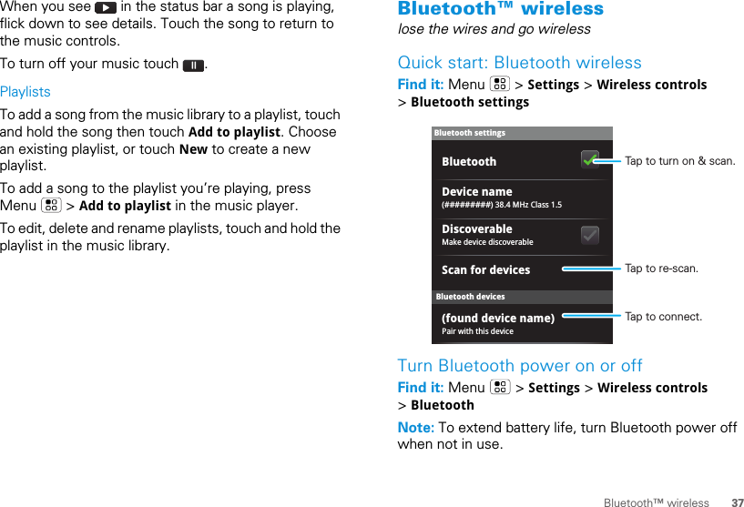 37Bluetooth™ wirelessWhen you see   in the status bar a song is playing, flick down to see details. Touch the song to return to the music controls.To turn off your music touch  .PlaylistsTo add a song from the music library to a playlist, touch and hold the song then touch Add to playlist. Choose an existing playlist, or touch New to create a new playlist.To add a song to the playlist you’re playing, press Menu  &gt; Add to playlist in the music player.To edit, delete and rename playlists, touch and hold the playlist in the music library.Bluetooth™ wirelesslose the wires and go wirelessQuick start: Bluetooth wirelessFind it: Menu  &gt; Settings &gt; Wireless controls &gt; Bluetooth settingsTurn Bluetooth power on or offFind it: Menu  &gt; Settings &gt; Wireless controls &gt; BluetoothNote: To extend battery life, turn Bluetooth power off when not in use.Bluetooth devicesBluetooth settings(#########) 38.4 MHz Class 1.5Device namePair with this device(found device name)Make device discoverableDiscoverableScan for devicesBluetooth Tap to turn on &amp; scan.Tap to re-scan.Tap to connect.