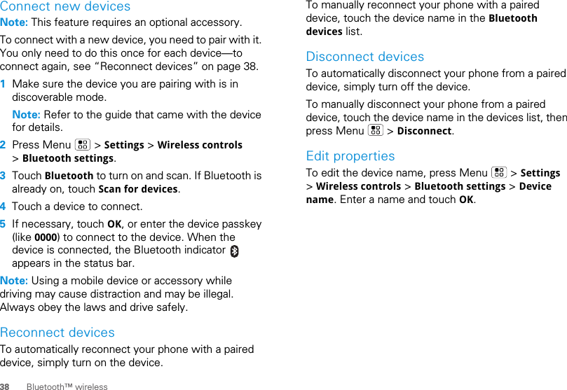 38 Bluetooth™ wirelessConnect new devicesNote: This feature requires an optional accessory.To connect with a new device, you need to pair with it. You only need to do this once for each device—to connect again, see “Reconnect devices” on page 38.  1Make sure the device you are pairing with is in discoverable mode.Note: Refer to the guide that came with the device for details.2Press Menu   &gt; Settings &gt; Wireless controls &gt; Bluetooth settings.3Touch Bluetooth to turn on and scan. If Bluetooth is already on, touch Scan for devices.4Touch a device to connect.5If necessary, touch OK, or enter the device passkey (like 0000) to connect to the device. When the device is connected, the Bluetooth indicator   appears in the status bar.Note: Using a mobile device or accessory while driving may cause distraction and may be illegal. Always obey the laws and drive safely.Reconnect devicesTo automatically reconnect your phone with a paired device, simply turn on the device.To manually reconnect your phone with a paired device, touch the device name in the Bluetooth devices list.Disconnect devicesTo automatically disconnect your phone from a paired device, simply turn off the device.To manually disconnect your phone from a paired device, touch the device name in the devices list, then press Menu   &gt; Disconnect.Edit propertiesTo edit the device name, press Menu   &gt; Settings &gt; Wireless controls &gt; Bluetooth settings &gt; Device name. Enter a name and touch OK.