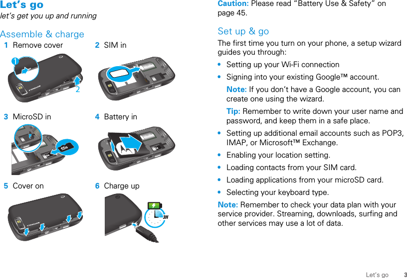 3Let’s goLet’s golet’s get you up and runningAssemble &amp; charge   1Remove cover 2SIM in3MicroSD in 4Battery in5Cover on 6Charge up3HCaution: Please read “Battery Use &amp; Safety” on page 45.Set up &amp; goThe first time you turn on your phone, a setup wizard guides you through:•Setting up your Wi-Fi connection•Signing into your existing Google™ account. Note: If you don’t have a Google account, you can create one using the wizard.Tip: Remember to write down your user name and password, and keep them in a safe place.•Setting up additional email accounts such as POP3, IMAP, or Microsoft™ Exchange.•Enabling your location setting.•Loading contacts from your SIM card.•Loading applications from your microSD card.•Selecting your keyboard type.Note: Remember to check your data plan with your service provider. Streaming, downloads, surfing and other services may use a lot of data.