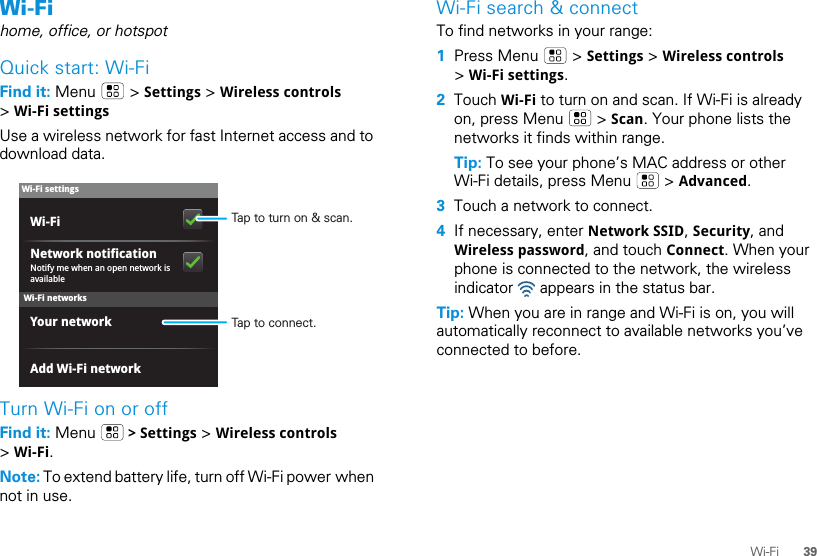 39Wi-FiWi-Fihome, office, or hotspotQuick start: Wi-FiFind it: Menu  &gt; Settings &gt; Wireless controls &gt; Wi-Fi settingsUse a wireless network for fast Internet access and to download data.Turn Wi-Fi on or offFind it: Menu   &gt; Settings &gt; Wireless controls &gt; Wi-Fi.Note: To extend battery life, turn off Wi-Fi power when not in use.Wi-Fi networksWi-Fi settingsNotify me when an open network is availableNetwork notificationYour networkAdd Wi-Fi networkWi-Fi Tap to turn on &amp; scan.Tap to connect.Wi-Fi search &amp; connectTo find networks in your range:  1Press Menu   &gt; Settings &gt; Wireless controls &gt; Wi-Fi settings.2Touch Wi-Fi to turn on and scan. If Wi-Fi is already on, press Menu   &gt; Scan. Your phone lists the networks it finds within range.Tip: To see your phone’s MAC address or other Wi-Fi details, press Menu   &gt; Advanced.3Touch a network to connect.4If necessary, enter Network SSID, Security, and Wireless password, and touch Connect. When your phone is connected to the network, the wireless indicator   appears in the status bar.Tip: When you are in range and Wi-Fi is on, you will automatically reconnect to available networks you’ve connected to before.