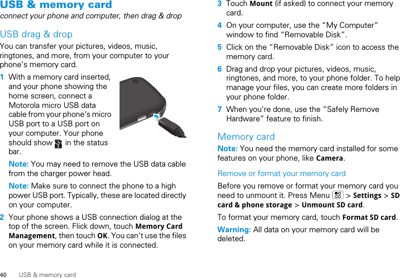 40 USB &amp; memory cardUSB &amp; memory cardconnect your phone and computer, then drag &amp; dropUSB drag &amp; dropYou can transfer your pictures, videos, music, ringtones, and more, from your computer to your phone’s memory card.   1With a memory card inserted, and your phone showing the home screen, connect a Motorola micro USB data cable from your phone’s micro USB port to a USB port on your computer. Your phone should show   in the status bar.Note: You may need to remove the USB data cable from the charger power head.Note: Make sure to connect the phone to a high power USB port. Typically, these are located directly on your computer.2Your phone shows a USB connection dialog at the top of the screen. Flick down, touch Memory Card Management, then touch OK. You can’t use the files on your memory card while it is connected.3Touch Mount (if asked) to connect your memory card.4On your computer, use the “My Computer” window to find “Removable Disk”.5Click on the “Removable Disk” icon to access the memory card.6Drag and drop your pictures, videos, music, ringtones, and more, to your phone folder. To help manage your files, you can create more folders in your phone folder.7When you’re done, use the “Safely Remove Hardware” feature to finish.Memory cardNote: You need the memory card installed for some features on your phone, like Camera.Remove or format your memory cardBefore you remove or format your memory card you need to unmount it. Press Menu   &gt; Settings &gt; SD card &amp; phone storage &gt; Unmount SD card.To format your memory card, touch Format SD card.Warning: All data on your memory card will be deleted.