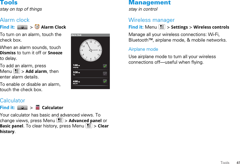 41ToolsToolsstay on top of thingsAlarm clockFind it:   &gt;   Alarm ClockTo turn on an alarm, touch the check box.When an alarm sounds, touch Dismiss to turn it off or Snooze to delay.To add an alarm, press Menu  &gt; Add alarm, then enter alarm details.To enable or disable an alarm, touch the check box.CalculatorFind it:   &gt;   CalculatorYour calculator has basic and advanced views. To change views, press Menu   &gt; Advanced panel or Basic panel. To clear history, press Menu   &gt; Clear history.1:00 PMevery day3:30 PMTue4:00 PMMon, FriAlarm ClockManagementstay in controlWireless managerFind it: Menu  &gt; Settings &gt; Wireless controlsManage all your wireless connections: Wi-Fi, Bluetooth™, airplane mode, &amp; mobile networks.Airplane modeUse airplane mode to turn all your wireless connections off—useful when flying. 