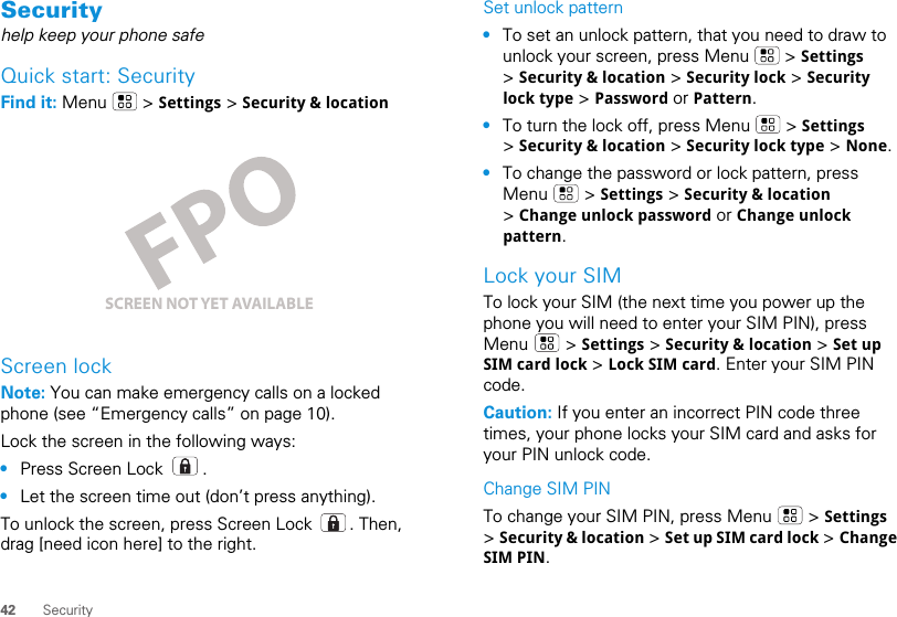 42 SecuritySecurityhelp keep your phone safeQuick start: SecurityFind it: Menu  &gt; Settings &gt; Security &amp; locationScreen lockNote: You can make emergency calls on a locked phone (see “Emergency calls” on page 10). Lock the screen in the following ways:•Press Screen Lock  .•Let the screen time out (don’t press anything).To unlock the screen, press Screen Lock  . Then, drag [need icon here] to the right.SCREEN NOT YET AVAILABLESet unlock pattern•To set an unlock pattern, that you need to draw to unlock your screen, press Menu   &gt; Settings &gt; Security &amp; location &gt; Security lock &gt; Security lock type &gt; Password or Pattern.•To turn the lock off, press Menu   &gt; Settings &gt; Security &amp; location &gt; Security lock type &gt; None.•To change the password or lock pattern, press Menu  &gt; Settings &gt; Security &amp; location &gt; Change unlock password or Change unlock pattern.Lock your SIMTo lock your SIM (the next time you power up the phone you will need to enter your SIM PIN), press Menu  &gt; Settings &gt; Security &amp; location &gt; Set up SIM card lock &gt; Lock SIM card. Enter your SIM PIN code.Caution: If you enter an incorrect PIN code three times, your phone locks your SIM card and asks for your PIN unlock code.Change SIM PINTo change your SIM PIN, press Menu   &gt; Settings &gt; Security &amp; location &gt; Set up SIM card lock &gt; Change SIM PIN.