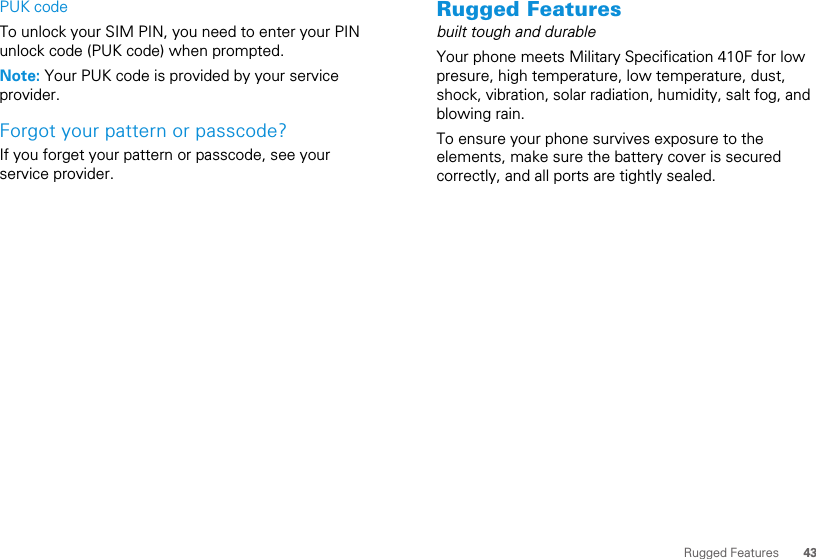 43Rugged FeaturesPUK codeTo unlock your SIM PIN, you need to enter your PIN unlock code (PUK code) when prompted.Note: Your PUK code is provided by your service provider.Forgot your pattern or passcode?If you forget your pattern or passcode, see your service provider.Rugged Featuresbuilt tough and durableYour phone meets Military Specification 410F for low presure, high temperature, low temperature, dust, shock, vibration, solar radiation, humidity, salt fog, and blowing rain.To ensure your phone survives exposure to the elements, make sure the battery cover is secured correctly, and all ports are tightly sealed.