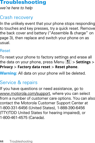 44 TroubleshootingTroubleshootingwe’re here to helpCrash recoveryIn the unlikely event that your phone stops responding to touches and key presses, try a quick reset. Remove the back cover and battery (“Assemble &amp; charge” on page 3), then replace and switch your phone on as usual.ResetTo reset your phone to factory settings and erase all the data on your phone, press Menu   &gt; Settings &gt; Privacy &gt; Factory data reset &gt; Reset phone.Warning: All data on your phone will be deleted.Service &amp; repairsIf you have questions or need assistance, go to www.motorola.com/support, where you can select from a number of customer care options. You can also contact the Motorola Customer Support Center at 1-800-331-6456 (United States), 1-888-390-6456 (TTY/TDD United States for hearing impaired), or 1-800-461-4575 (Canada).