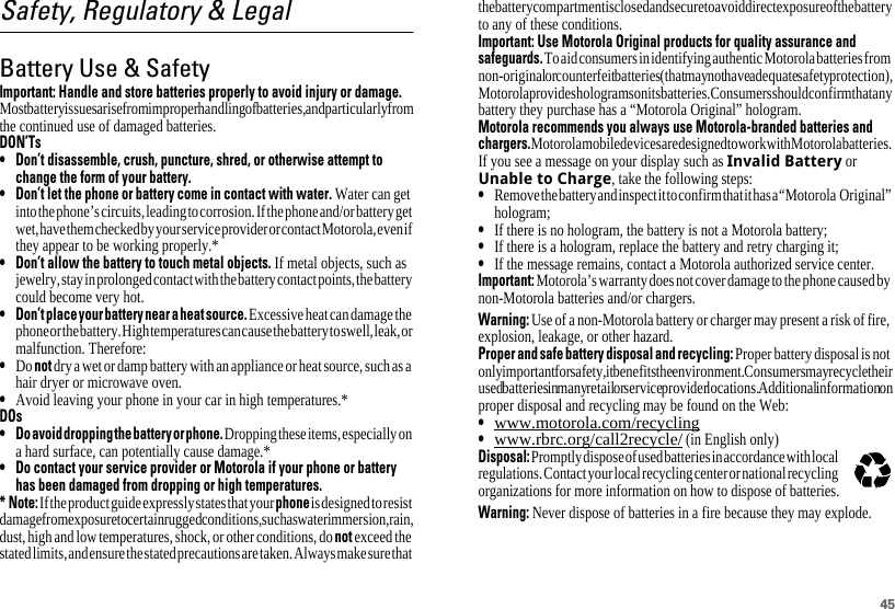 45Safety, Regulatory &amp; LegalBattery Use &amp; SafetyBattery Use &amp; SafetyImportant: Handle and store batteries properly to avoid injury or damage. Most battery issues arise from improper handling of batteries, and particularly from the continued use of damaged batteries.DON’Ts• Don’t disassemble, crush, puncture, shred, or otherwise attempt tochange the form of your battery.• Don’t let the phone or battery come in contact with water. Water can get into the phone’s circuits, leading to corrosion. If the phone and/or battery get wet, have them checked by your service provider or contact Motorola, even if they appear to be working properly.*• Don’t allow the battery to touch metal objects. If metal objects, such as jewelry, stay in prolonged contact with the battery contact points, the battery could become very hot.• Don’tplaceyourbatterynearaheatsource. Excessive heat can damage the phone or the battery. High temperatures can cause the battery to swell, leak, or malfunction. Therefore:•Do not dry a wet or damp battery with an appliance or heat source, such as a hair dryer or microwave oven.•Avoid leaving your phone in your car in high temperatures.*DOs• Doavoiddroppingthebatteryorphone. Dropping these items, especially on a hard surface, can potentially cause damage.*• Do contact your service provider or Motorola if your phone or batteryhas been damaged from dropping or high temperatures.* Note: If the product guide expressly states that your phone is designed to resist damage from exposure to certain rugged conditions, such as water immersion, rain, dust, high and low temperatures, shock, or other conditions, do not exceed the stated limits, and ensure the stated precautions are taken. Always make sure that the battery compartment is closed and secure to avoid direct exposure of the battery to any of these conditions.Important: Use Motorola Original products for quality assurance andsafeguards. To aid consumers in identifying authentic Motorola batteries from non-original or counterfeit batteries (that may not have adequate safety protection), Motorola provides holograms on its batteries. Consumers should confirm that any battery they purchase has a “Motorola Original” hologram.Motorola recommends you always use Motorola-branded batteries andchargers. Motorola mobile devices are designed to work with Motorola batteries. If you see a message on your display such as Invalid Battery or Unable to Charge, take the following steps:•Remove the battery and inspect it to confirm that it has a “Motorola  Original” hologram;•If there is no hologram, the battery is not a Motorola battery;•If there is a hologram, replace the battery and retry charging it;•If the message remains, contact a Motorola authorized service center.Important: Motorola’s warranty does not cover damage to the phone caused by non-Motorola batteries and/or chargers.Warning: Use of a non-Motorola battery or charger may present a risk of fire, explosion, leakage, or other hazard.Proper and safe battery disposal and recycling: Proper battery disposal is not only important for safety, it benefits the environment. Consumers may recycle their used batteries in many retail or service provider locations. Additional information on proper disposal and recycling may be found on the Web:•www.motorola.com/recycling•www.rbrc.org/call2recycle/ (in English only)Disposal: Promptly dispose of used batteries in accordance with local regulations. Contact your local recycling center or national recycling organizations for more information on how to dispose of batteries.Warning: Never dispose of batteries in a fire because they may explode.032375o