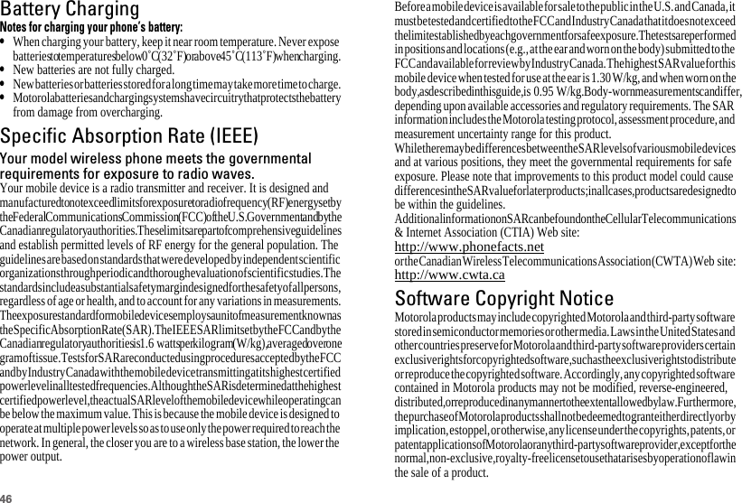 46Battery ChargingBattery ChargingNotes for charging your phone’s battery:•When charging your battery, keep it near room temperature. Never expose batteries to temperatures below 0˚C (32˚F) or above 45˚C (113˚F) when charging.•New batteries are not fully charged.•New batteries or batteries stored for a long time may take more time to charge.•Motorola batteries and charging systems have circuitry that protects the battery from damage from overcharging.Specific Absorption Rate (IEEE)SAR (IEEE)Your model wireless phone meets the governmentalrequirements for exposure to radio waves.Your mobile device is a radio transmitter and receiver. It is designed and manufactured to not exceed limits for exposure to radio frequency (RF) energy set by the Federal Communications Commission (FCC) of the U.S. Government and by the Canadian regulatory authorities. These limits are part of comprehensive guidelines and establish permitted levels of RF energy for the general population. The guidelines are based on standards that were developed by independent scientific organizations through periodic and thorough evaluation of scientific studies. The standards include a substantial safety margin designed for the safety of all persons, regardless of age or health, and to account for any variations in measurements.The exposure standard for mobile devices employs a unit of measurement known as the Specific Absorption Rate (SAR). The IEEE SAR limit set by the FCC and by the Canadian regulatory authorities is 1.6 watts per kilogram (W/kg), averaged over one gram of tissue. Tests for SAR are conducted using procedures accepted by the FCC and by Industry Canada with the mobile device transmitting at its highest certified power level in all tested frequencies. Although the SAR is determined at the highest certified power level, the actual SAR level of the mobile device while operating can be below the maximum value. This is because the mobile device is designed to operate at multiple power levels so as to use only the power required to reach the network. In general, the closer you are to a wireless base station, the lower the power output.Before a mobile device is available for sale to the public in the U.S. and Canada, it must be tested and certified to the FCC and Industry Canada that it does not exceed the limit established by each government for safe exposure. The tests are performed in positions and locations (e.g., at the ear and worn on the body) submitted to the FCC and available for review by Industry Canada. The highest SAR value for this mobile device when tested for use at the ear is 1.30W/kg, and when worn on the body, as described in this guide, is 0.95 W/kg. Body-worn measurements can differ, depending upon available accessories and regulatory requirements. The SAR information includes the Motorola testing protocol, assessment procedure, and measurement uncertainty range for this product.While there may be differences between the SAR levels of various mobile devices and at various positions, they meet the governmental requirements for safe exposure. Please note that improvements to this product model could cause differences in the SAR value for later products; in all cases, products are designed to be within the guidelines.Additional information on SAR can be found on the Cellular Telecommunications &amp; Internet Association (CTIA) Web site:http://www.phonefacts.netor the Canadian Wireless Telecommunications Association (CWTA) Web  site:http://www.cwta.caSoftware Copyright NoticeSoftware Copyright NoticeMotorola products may include copyrighted Motorola and third-party software stored in semiconductor memories or other media. Laws in the United States and other countries preserve for Motorola and third-party software providers certain exclusive rights for copyrighted software, such as the exclusive rights to distribute or reproduce the copyrighted software. Accordingly, any copyrighted software contained in Motorola products may not be modified, reverse-engineered, distributed, or reproduced in any manner to the extent allowed by law. Furthermore, the purchase of Motorola products shall not be deemed to grant either directly or by implication, estoppel, or otherwise, any license under the copyrights, patents, or patent applications of Motorola or any third-party software provider, except for the normal, non-exclusive, royalty-free license to use that arises by operation of law in the sale of a product.