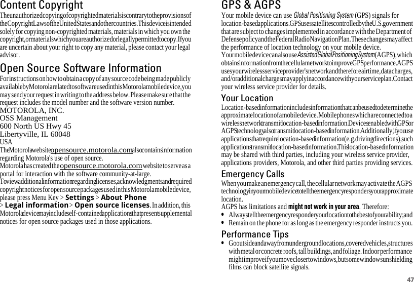 47Content CopyrightContent CopyrightThe unauthorized copying of copyrighted materials is contrary to the provisions of the Copyright Laws of the United States and other countries. This device is intended solely for copying non-copyrighted materials, materials in which you own the copyright, or materials which you are authorized or legally permitted to copy. If you are uncertain about your right to copy any material, please contact your legal advisor.Open Source Software InformationOSS InformationFor instructions on how to obtain a copy of any source code being made publicly available by Motorola related to software used in this Motorola mobile device, you may send your request in writing to the address below. Please make sure that the request includes the model number and the software version number.MOTOROLA, INC.OSS Management600 North US Hwy 45Libertyville, IL 60048USAThe Motorola website opensource.motorola.com also contains information regarding Motorola&apos;s use of open source.Motorola has created the opensource.motorola.com website to serve as a portal for interaction with the software community-at-large.To view additional information regarding licenses, acknowledgments and required copyright notices for open source packages used in this Motorola mobile device, please press Menu Key &gt; Settings &gt; About Phone &gt; Legal information &gt; Open source licenses. In addition, this Motorola device may include self-contained applications that present supplemental notices for open source packages used in those applications.GPS &amp; AGPSGPS &amp; AGPSYour mobile device can use Global Positioning System (GPS) signals for location-based applications. GPS uses satellites controlled by the U.S. government that are subject to changes implemented in accordance with the Department of Defense policy and the Federal Radio Navigation Plan. These changes may affect the performance of location technology on your mobile device.Your mobile device can also use Assisted Global Positioning System (AGPS), which obtains information from the cellular network to improve GPS performance. AGPS uses your wireless service provider&apos;s network and therefore airtime, data charges, and/or additional charges may apply in accordance with your service plan. Contact your wireless service provider for details.Your LocationLocation-based information includes information that can be used to determine the approximate location of a mobile device. Mobile phones which are connected to a wireless network transmit location-based information. Devices enabled with GPS or AGPS technology also transmit location-based information. Additionally, if you use applications that require location-based information (e.g. driving directions), such applications transmit location-based information. This location-based information may be shared with third parties, including your wireless service provider, applications providers, Motorola, and other third parties providing services.Emergency CallsWhen you make an emergency call, the cellular network may activate the AGPS technology in your mobile device to tell the emergency responders your approximate location.AGPS has limitations and might not work in your area. Therefore:•Always tell the emergency responder your location to the best of your ability; and•Remain on the phone for as long as the emergency responder instructs you.Performance Tips•Go outside and away from underground locations, covered vehicles, structures with metal or concrete roofs, tall buildings, and foliage. Indoor performance might improve if you move closer to windows, but some window sun shielding films can block satellite signals.