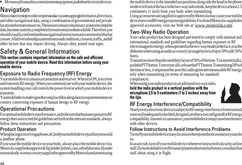 48•Move away from radios, entertainment equipment, and other electronic devices.NavigationNavigationMotorola strives to provide complete and accurate mapping information, directions, and other navigational data, using a combination of governmental and private location information sources. These sources may contain inaccurate or incomplete data. In some countries, complete information may not be available. Therefore, you should visually confirm that the navigational instructions are consistent with what you see. All drivers should pay attention to road conditions, closures, traffic, and all other factors that may impact driving. Always obey posted road signs.Safety &amp; General InformationSafety InformationThis section contains important information on the safe and efficientoperation of your mobile device. Read this information before using yourmobile device.Exposure to Radio Frequency (RF) EnergyYour mobile device contains a transmitter and receiver. When it is ON, it receives and transmits RF energy. When you communicate with your mobile device, the system handling your call controls the power level at which your mobile device transmits.Your mobile device is designed to comply with local regulatory requirements in your country concerning exposure of human beings to RF energy.Operational PrecautionsFor optimal mobile device performance, and to be sure that human exposure to RF energy does not exceed the guidelines set forth in the relevant standards, always follow these instructions and precautions.Product OperationWhen placing or receiving a phone call, hold your mobile device just like you would a landline phone.If you wear the mobile device on your body, always place the mobile device in a Motorola-supplied or approved clip, holder, holster, case, or body harness. If you do not use a body-worn accessory supplied or approved by Motorola and are not using the mobile device in the intended use positions along side the head in the phone mode or in front of the face in the two-way radio mode, keep the device at least 2.5 centimeters (1 inch) from your body when transmitting.Using accessories not supplied or approved by Motorola may cause your mobile device to exceed RF energy exposure guidelines. For a list of Motorola-supplied or approved accessories, visit our Web site at: www.motorola.com.Two-Way Radio OperationYour radio product has been designed and tested to comply with national and international standards and guidelines regarding human exposure to RF electromagnetic energy, when operated in the two-way mode (at the face, or at the abdomen when using an audio accessory) at usage factors of up to 50% talk/50% listen.Transmit no more than the rated duty factor of 50% of the time. To transmit (talk), push the PTT button. To receive calls, release the PTT button. Transmitting 50% of the time or less, is important because this radio generates measurable RF energy only when transmitting (in terms of measuring for standards compliance).When using your radio product as a traditional two-way radio, hold the radio product in a vertical position with themicrophone 2.5 to 5 centimeters (1 to 2 inches) away fromthe lips.RF Energy Interference/CompatibilityNearly every electronic device is subject to RF energy interference from external sources if inadequately shielded, designed, or otherwise configured for RF energy compatibility. In some circumstances, your mobile device may cause interference with other devices.Follow Instructions to Avoid Interference ProblemsTurn off your mobile device in any location where posted notices instruct you to do so.In an aircraft, turn off your mobile device whenever instructed to do so by airline staff. If your mobile device offers an airplane mode or similar feature, consult airline staff about using it in flight.